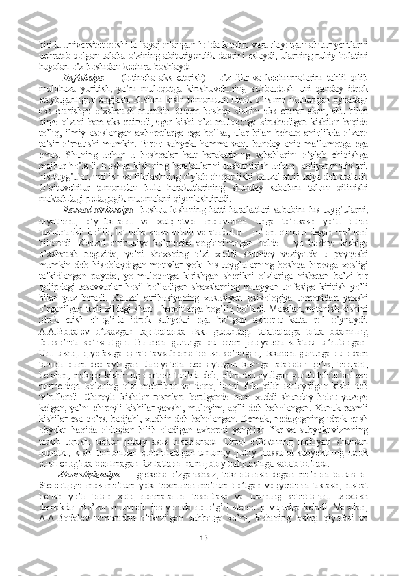 birida universitet qoshida hayajonlangan holda kitobni varaqlayotgan abituriyentlarni
uchratib qolgan talaba o’zining abituriyentlik davrini eslaydi, ularning ruhiy holatini
hayolan o’z boshidan kechira boshlaydi. 
Refleksiya   —   (lotincha   aks   ettirish)   –   o’z   fikr   va   kechinmalarini   tahlil   qilib
mulohaza   yuritish,   ya’ni   muloqotga   kirishuvchining   suhbatdosh   uni   qanday   idrok
etayotganligini anglash. Kishini kishi tomonidan idrok qilishini ikkilangan oynadagi
aks   ettirishga   o’xshatish   mumkin.   Odam   boshqa   kishini   aks   ettirar   ekan,   shu   bilan
birga o’zini  ham  aks ettiradi, agar  kishi  o’zi  muloqotga kirishadigan kishilar  haqida
to’liq,   ilmiy   asoslangan   axborotlarga   ega   bo’lsa,   ular   bilan   behato   aniqlikda   o’zaro
ta’sir   o’rnatishi   mumkin.   Biroq   subyekt   hamma   vaqt   bunday   aniq   ma’lumotga   ega
emas.   Shuning   uchun   u   boshqalar   hatti-harakatining   sabablarini   o’ylab   chiqishga
majbur bo’ladi. Boshqa kishining harakatlarini tushuntirish uchun faoliyat motivlari,
his-tuyg’ular, intilish va fikrlashning o’ylab chiqarilishi kauzal atribusiya deb ataladi.
O’qituvchilar   tomonidan   bola   harakatlarining   shunday   sababini   talqin   qilinishi
maktabdagi pedagogik muomalani qiyinlashtiradi.
Kauzal  atribusiya - boshqa kishining hatti-harakatlari sababini  his-tuyg’ularni,
niyatlarni,   o’y-fikrlarni   va   xulq-atvor   motivlarini   unga   to’nkash   yo’li   bilan
tushuntirish bo’lib, lotincha saisa-sabab  va atributto – in’om  etaman degan ma’noni
bildiradi.   Kauzal   atribusiya   ko’pincha   anglanilmagan   holda   –   yo   boshqa   kishiga
o’xshatish   negizida,   ya’ni   shaxsning   o’zi   xuddi   shunday   vaziyatda   u   payqashi
mumkin   deb   hisoblaydigan   motivlar   yoki   his-tuyg’ularning   boshqa   birovga   xosligi
ta’kidlangan   paytda,   yo   muloqotga   kirishgan   sherikni   o’zlariga   nisbatan   ba’zi   bir
qolipdagi   tasavvurlar   hosil   bo’ladigan   shaxslarning   muayyan   toifasiga   kiritish   yo’li
bilan   yuz   beradi.   Kauzal   atribusiyaning   xususiyati   psixologiya   tomonidan   yaxshi
o’rganilgan turli xildagi shart - haroitlarga bog’liq bo’ladi. Masalan, notanish kishini
idrok   etish   chog’ida   idrok   subyekti   ega   bo’lgan   axborot   katta   rol   o’ynaydi.
A.A.Bodalev   o’tkazgan   tajribalarida   ikki   guruhdagi   talabalarga   bitta   odamning
fotoso’rati   ko’rsatilgan.   Birinchi   guruhga   bu   odam   jinoyatchi   sifatida   ta’riflangan.
Uni  tashqi  qiyofasiga  qarab tavsifnoma  berish  so’ralgan,  ikkinchi  guruhga bu odam
taniqli   olim   deb   aytilgan.   Jinoyatchi   deb   aytilgan   kishiga   talabalar   qo’rs,   badjahl,
berahm, makqor kishining portreti turibdi deb, olim deb aytilgan guruh talabalari esa
portretdagi   ko’zning   o’zi   mehribon   va   dono,   jonni   fido   qilib   ishlaydigan   kishi   deb
ta’riflandi.   Chiroyli   kishilar   rasmlari   berilganda   ham   xuddi   shunday   holat   yuzaga
kelgan, ya’ni chiroyli kishilar yaxshi, muloyim, aqlli deb baholangan. Xunuk rasmli
kishilar esa qo’rs, badjahl, xudbin deb baholangan. Demak, pedagogning idrok etish
obyekti   haqida   oldindan   bilib   oladigan   axboroti   yanglish   fikr   va   subyektivizmning
tarkib   topishi   uchun   jiddiy   asos   hisoblanadi.   Oreol   effektining   mohiyati   shundan
iboratki,   kishi   tomonidan   qoldiriladigan   umumiy   ijobiy   taassurot   subyektning   idrok
etish chog’ida berilmagan fazilatlarni ham ijobiy baholashiga sabab bo’ladi.
Stereotipizasiya   —   grekcha   o’zgarishsiz,   takrorlanish   degan   ma’noni   bildiradi.
Stereotipga   mos   ma’lum   yoki   taxminan   ma’lum   bo’lgan   voqyealarni   tiklash,   nisbat
berish   yo’li   bilan   xulq   normalarini   tasniflash   va   ularning   sabablarini   izoxlash
demakdir.   Ba’zan   muomala   jarayonida   noto’g’ri   stereotip   vujudga   keladi.   Masalan,
A.A.Bodalev   tomonidan   o’tkazilgan   suhbatga   ko’ra,   kishining   tashqi   qiyofasi   va
13 