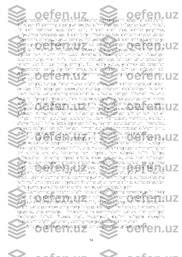 uning harakteri  haqidagi  stereotip  tasavvurlar  ommaviylashib  ketganligi  tasdiqlandi.
So’ralgan 72 kishining 9 tasi yuzi kvadrat ko’rinishga ega bo’lganlar kuchli, irodali,
17   kishi   peshonasi   katta   kishi   aqlli,   3   kishi   sochi   tikka   kishilar   yengilmas,
bo’ysunmas harakterga ega. 5 kishi bo’yi o’rtachadan past kishilar boshqalar ustidan
hukmronlik qilishga,  buyruq berishga intiluvchi  kishilar, 5 kishi  chiroyli  kishilar  yo
axmoq  yoki   o’zini   sevuvchi   kishilar   bo’ladi   deb  ta’kidlangan.   Begona   kishini   idrok
qilishda   birinchi   axborot,   dastlabki   tasavvur   katta   ahamiyatga   ega.   Kishilar   tashqi
qiyofasi   ham   muhim   o’rin   tutadi.   Amerikalik   psixologlar   tomonidan   o’tkazilgan
tadqiqot   bunga   misol   bo’la   oladi.   400   o’qituvchilarga   baholash   uchun   tarqatilgan
ishlarni   ular   200   tasi   ijobiy,   chiroyli,   200     salbiy   xunuk,   yokimsiz   deb   berganlar.
Ekspertlardan   tashqi   qiyofasini   emas,   balki   harakterini   ta’riflash   so’ralgan   edi.
Afsuski   baholarning   subyektivligi   kishining   tashqi   qiyofasini   baholash   bilan
bog’liqdir.
Tabiiyki,   bunday   fikrlar   mutlaq   to’g’ri   emas,   lekin   kishilar   ongida   avlovdan-
avlodga   o’tib   kelayotgan   tasavvurlar   shunday   obrazlarni   shakllantirgan.   Notanish
odam   haqida   tushunchaning   shakllanishida   u   haqida   berilgan   birlamchi   malumot
katta rol o’ynaydn. Masalan, o’sha Bodalev talabalarning ikki guruhiga bir xil portret
ko’rsatib,   birinchi   guruhda   bu   odam   yirik   olim,   ikkinchisida   esa,   bu   –   davlat
jinoyatchisi deb, unga ikkala holda ham ijtimoiy-psixologik xarakteristika berishlarini
so’ragan.   Ko’rsatmalar   har   xil   bo’lganligi   sababli   berilgan   ta’riflar   ham   har   xil
bo’lgan.   Birinchi   guruhdagi   talaba lar   bu   odam   mehnatkash,   mehribon,   shafqatli,
g’amxo’r, aqlli bo’lsa kerak deyishgan bo’lsa, ikkinchi guruhdagilar uni – beshafqat,
makkor, qat’iyatli deb ta’riflashgan. Birinchi guruhdagilar portretdagi ko’zlarni dono,
muloyim deyishgan bo’lsa, boshqalar ularni yovuz, beshafqat deb aytishgan.
Shunday   qilib,   ijtimoiy   persepsiya   yoki   odamlarning   bir-birlarini   to’g’ri   idrok
qilish va tushunish jarayoni muloqotning muhim muammolaridan biridir. Bu jarayon
psixologik jihatdan murakkab bo’lib, unda muloqotga kirishayotgan tomonlarning har
biri   alohida   ana   shu   idrokning   ham   obyekti,   ham   subyekti   bo’lib   faoliyat
ko’rsatadilar.   Idrokning   obyekti   sifatida   shaxs   qaralganda,   unda   hosil   bo’ladigan
«boshqa odam obrazi»ning barcha sifatlari va qirralari nazarda tutiladi. Bunday obraz
paydo bo’lishiga xizmat qiladigan belgilarga: o’sha odamning tashqi qiyofasi, uning
kiyinishi,   o’zini   tutishi,   hissiy   holati,   ovozi,   nutqi,   qiliqlari,   yurishi   va   hokazolar
kiradi. Lekin shularning ichida odamning yuzi muloqot mobaynida suhbatdoshga eng
ko’p ma’lumot beradigan obyektdir. Shuning uchun ham telefonda suhbatlashgandan
ko’ra yuzma-yuz suhbatlashish ancha oson va axborotlarga boydir.
Odamlarning bir-birlarini to’g’ri idrok qilishlari ularning perseptiv, ya’ni hissiy
bilish   (idroq   sezish)   sohasiga   aloqador   bo’lsa,   bir-birlarini   tushunishi   ularning
tafakkur   sohalariga   bevosita   taalluqli   bo’lib,   murakkab   jarayondir.   Boshqa   odamni
to’g’ri tushungan shaxs uning hissiy holatiga kira olgan hisoblanadn, boshqacha qilib
aytganda,   unda   empatiya   –   birovlarning   his-kechinmalarini   tushuna   olish   qobiliyati
rivojlangan   bo’ladi.   Yuksak   ongli,   madaniyatli,   «ko’pni   ko’rgan»   shaxsgina
boshqalarni to’g’ri tushunishi, ularning mavqyeida tura olishi mumkin.
Aniq va to’g’ri tushunishga taalluqli qonunnyatlarga quyidagilar kiradi:
14 