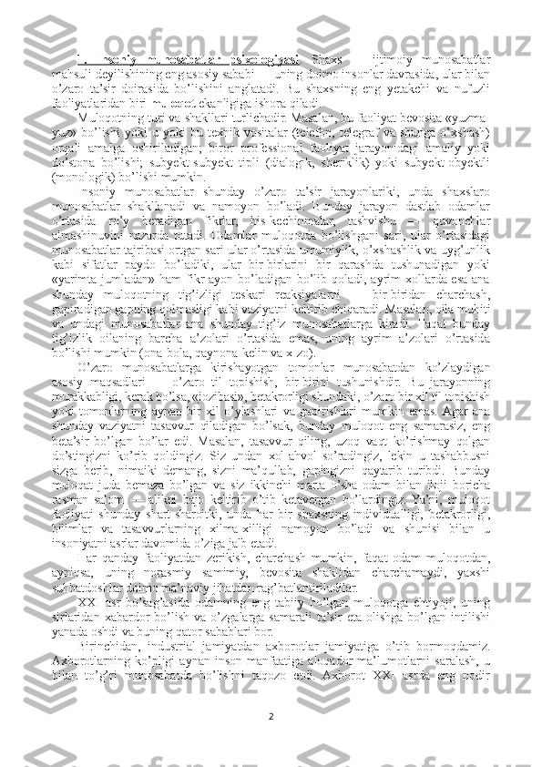 1.   Insoniy   munosabatlar   psixologiyasi .   Shaxs   —   ijtimoiy   munosabatlar
mahsuli deyilishining eng asosiy sababi — uning doimo insonlar davrasida, ular bilan
o’zaro   ta’sir   doirasida   bo’lishini   anglatadi.   Bu   shaxsning   eng   yetakchi   va   nufuzli
faoliyatlaridan biri  muloqot  ekanligiga ishora qiladi.
Muloqotning turi va shakllari turlichadir. Masalan, bu faoliyat bevosita «yuzma-
yuz»  bo’lishi   yoki   u   yoki   bu   texnik  vositalar   (telefon,   telegraf   va  shunga   o’xshash)
orqali   amalga   oshiriladigan;   biror   professional   faoliyat   jarayonidagi   amaliy   yoki
do’stona   bo’lishi;   subyekt-subyekt   tipli   (dialogik,   sheriklik)   yoki   subyekt-obyektli
(monologik) bo’lishi mumkin.
Insoniy   munosabatlar   shunday   o’zaro   ta’sir   jarayonlariki,   unda   shaxslaro
munosabatlar   shakllanadi   va   namoyon   bo’ladi.   Bunday   jarayon   dastlab   odamlar
o’rtasida   ro’y   beradigan   fikrlar,   his-kechinmalar,   tashvishu   —   quvonchlar
almashinuvini   nazarda   tutadi.   Odamlar   muloqotda   bo’lishgani   sari,   ular   o’rtasidagi
munosabatlar tajribasi ortgan sari ular o’rtasida umumiylik, o’xshashlik va uyg’unlik
kabi   sifatlar   paydo   bo’ladiki,   ular   bir-birlarini   bir   qarashda   tushunadigan   yoki
«yarimta jumladan» ham fikr  ayon bo’ladigan bo’lib qoladi, ayrim xollarda esa ana
shunday   muloqotning   tig’izligi   teskari   reaksiyalarni   —   bir-biridan   charchash,
gapiradigan gapning qolmasligi kabi vaziyatni keltirib chiqaradi.  Masalan, oila muhiti
va   undagi   munosabatlar   ana   shunday   tig’iz   munosabatlarga   kiradi.   Faqat   bunday
tig’izlik   oilaning   barcha   a’zolari   o’rtasida   emas,   uning   ayrim   a’zolari   o’rtasida
bo’lishi mumkin (ona-bola, qaynona-kelin va x-zo).
O’zaro   munosabatlarga   kirishayotgan   tomonlar   munosabatdan   ko’zlaydigan
asosiy   maqsadlari   —   o’zaro   til   topishish,   bir-birini   tushunishdir.   Bu   jarayonning
murakkabligi, kerak bo’lsa, «jozibasi», betakrorligi shundaki, o’zaro bir xil til topishish
yoki   tomonlarning   aynan   bir   xil   o’ylashlari   va   gapirishlari   mumkin   emas.  Agar   ana
shunday   vaziyatni   tasavvur   qiladigan   bo’lsak,   bunday   muloqot   eng   samarasiz,   eng
beta’sir   bo’lgan   bo’lar   edi.   Masalan,   tasavvur   qiling,   uzoq   vaqt   ko’rishmay   qolgan
do’stingizni   ko’rib   qoldingiz.   Siz   undan   xol-ahvol   so’radingiz,   lekin   u   tashabbusni
sizga   berib,   nimaiki   demang,   sizni   ma’qullab,   gapingizni   qaytarib   turibdi.   Bunday
muloqat   juda   bemaza   bo’lgan   va   siz   ikkinchi   marta   o’sha   odam   bilan   iloji   boricha
rasman   salom   —   alikni   bajo   keltirib   o’tib   ketavergan   bo’lardingiz.   Ya’ni,   muloqot
faoliyati   shunday   shart-sharoitki,   unda   har   bir   shaxsning   individualligi,   betakrorligi,
bilimlar   va   tasavvurlarning   xilma-xilligi   namoyon   bo’ladi   va   shunisi   bilan   u
insoniyatni asrlar davomida o’ziga jalb etadi.
Har   qanday   faoliyatdan   zerikish,   charchash   mumkin,   faqat   odam   muloqotdan,
ayniqsa,   uning   norasmiy   samimiy,   bevosita   shaklidan   charchamaydi,   yaxshi
suhbatdoshlar doimo ma’naviy jihatdan rag’batlantiriladilar.
XXI   asr   bo’sag’asida   odamning   eng   tabiiy   bo’lgan   muloqotga   ehtiyoji,   uning
sirlaridan   xabardor   bo’lish   va   o’zgalarga   samarali   ta’sir   eta   olishga   bo’lgan   intilishi
yanada oshdi va buning qator sabablari bor.
Birinchidan,   industrial   jamiyatdan   axborotlar   jamiyatiga   o’tib   bormoqdamiz.
Axborotlarning  ko’pligi   aynan   inson   manfaatiga   aloqador   ma’lumotlarni   saralash,   u
bilan   to’g’ri   munosabatda   bo’lishni   taqozo   etdi.   Axborot   XXI   asrda   eng   nodir
2 