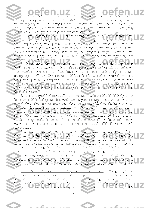 1. Verbal   ta’sir   —   bu   so’z   va   nutqimiz   orqali   ko’rsatadigan   ta’sirimizdir.
Bundagi   asosiy   vositalar   so’zlardir.   Ma’lumki,   nutq   —   bu   so’zlashuv,   o’zaro
muomala   jarayoni   bo’lib,   uning   vositasi   —   so’zlar   hisoblanadi.   Monologik   nutqda
ham, dialogik nutqda ham odam o’zidagi barcha so’zlar zahirasidan foydalanib, eng
ta’sirchan so’zlarni topib, sherigiga ta’sir ko’rsatishni hoxlaydi.
2. Paralingvistik   ta’sir   —   bu   nutqning   atrofidagi   nutqni   bezovchi,   uni
kuchaytiruvchi yoki susaytiruvchi omillar. Bunga nutqning baland yoki past tovushda
ifodalanayotganligi, artikulyasiya, tovushlar, to’xtashlar, duduqlanish, yo’tal, til bilan
amalga   oshiriladigan   xarakatlar,   nidolar   kiradi.   Shunga   qarab,   masalan,   do’stimiz
bizga   biror   narsani   va’da   berayotgan   bo’lsa,   biz   uning   qay   darajada   samimiyligini
bilib olamiz. Kuyib-pishib, ochiq yuz va dadil ovoz bilan «Albatta bajaraman!», desa
ishonamiz, albatta.
3. Noverbal ta’sirning  ma’nosi «nutqsiz»dir. Bunga suhbatdoshlarning fazoda
bir-birlariga nisbatan tutgan o’rinlari, xolatlari (yaqin, uzoq, intim), qiliqlari, mimika,
pantomimika,   qarashlar,   bir-birini   bevosita   xis   qilishlar,   tashqi   qiyofa,   undan
chiqayotgan   turli   signallar   (shovqin,   hidlar)   kiradi.   Ularning   barchasi   muloqot
jarayonini   yanada   kuchaytirib,   suhbatdoshlarning   bir-birlarini   yaxshiroq   bilib
olishlariga   yordam   beradi.   Masalan,   agar   uchrashuvning   dastlabki   daqiqalarida
o’rtog’ingiz   sizga   qaramay,   atrofga   alanglab,   «Ko’rganimdan   biram   xursandman»,
desa, ishonasizmi?
Muloqot jarayonidagi xarakterli narsa shundaki, suhbatdoshlar bir-birlariga ta’sir
ko’rsatmoqchi   bo’lishganda,   dastavval   nima   deyish,   qanday   so’zlar   vositasida   ta’sir
etishni o’ylar ekan. Aslida esa, o’sha so’zlar va ular atrofidagi xarakatlar muhim rol
o’ynarkan. Masalan, mashhur amerikalik olim Megrabyan formulasiga ko’ra, birinchi
marta   ko’rishib  turgan  suhbatdoshlardagi  taassurotlarning  ijobiy  bo’lishiga  gapirgan
gaplari   7%,   paralingvistik   omillar   38%,   va   noverbal   xarakatlar   58%   gacha   ta’sir
qilarkan.   Keyinchalik   bu   munosabat   o’zgarishi   mumkin   albatta,   lekin   xalq   ichida
yurgan   bir   maqol   to’g’ri:   «Ust   —   boshga   qarab   kutib   olishadi,   aqlga   qarab
kuzatishadi».
Muloqotning   qanday   kechishi   va   kimning   ko’proq   ta’sirga   ega   bo’lishi
sheriklarning rollariga ham bog’liq. Ta’sirning tashabbuskori — bu shunday sherikki,
unda   ataylab   ta’sir   ko’rsatish   maqsadi   bo’ladi   va   u   bu   maqsadni   amalga   oshirish
uchun barcha yuqorida ta’kidlangan vositalardan foydaladi. Agar boshliq ishi tushib,
biror xodimni xonasiga taklif etsa, u o’rnidan turib kutib oladi, iltifot ko’rsatadi, xol-
ahvolni ham quyuqroq so’raydi va so’ngra gapning asosiy qismiga o’tadi.
Ta’sirning   adresati   —   ta’sir   yo’naltirilgan   shaxs.   Lekin   tashabbuskorning
suhbatga   tayyorgarligi   yaxshi   bo’lmasa,   yoki   adresat   tajribaliroq   sherik   bo’lsa,   u
tashabbusni   o’z   qo’liga   olishi   va   ta’sir   kuchini   qayta   egasiga   qaytarishi   mumkin
bo’ladi.
3.4.   Muloqot   va   uni   o’rganish   muammolari .   O xirgi   yillarda
«professionalizm»   tushunchasi   tez-tez   ishlatiladigan   bo’lib   qoldi.   Chunki   jamiyatda
tub   islohotlarni   amalga   oshirish,   mehnat   unumdorligini   «inson   omili»ni
takomillashtirish   hisobiga   oshirish   davr   talabi   bo’lib   qoldi.   Ayniqsa,   odamlarni
boshqarish  sohasidagi   professionalizmga  katta e’tibor  qaratilmoqda.  Juda  ko’pchilik
5 