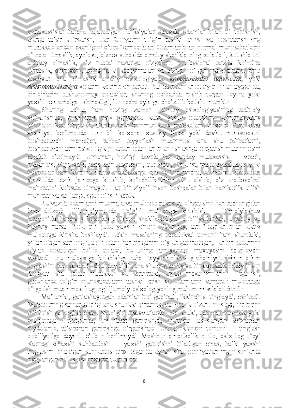 mutaxassislar   barcha   bajaradigan   funksiyalari   orasida   odamlar   bilan   til   topishish,
ularga   ta’sir   ko’rsatish,   ular   faoliyatini   to’g’ri   tashkil   qilish   va   boshqarish   eng
murakkablaridan ekanligini e’tirof etmoqdalar. Odamlar bilan normal munosabatlarni
o’rnata olmaslik, ayniqsa, biznes sohasida amaliy sheriklarning xolatlari, kutishlarini
aniqlay   olmaslik,   o’z   nuqtai   nazariga   o’zgalarni   professional   tarzda   ko’ndira
olmaslik,   «birov»ni,   uning   ichki   kechinmalari   va   o’ziga   bo’lgan   munosabatini   aniq
tasavvur   qila   olmaslik   amaliy   psixologiyada   kommunikativ   uquvsizlik ,   yoki
diskommunikasiya  xolatini keltirib chiqaradi. Bunda odamlar oddiy til bilan aytganda,
bir-birlarini   tushunolmay   qoladilar,   shuning   oqibatida   pishib   turgan   loyiha   yoki
yaxshi reja amalga oshmasligi, bir necha oylarga cho’zilib ketishi mumkin.
Shuning   uchun   ham   hozirgi   zamon   ijtimoiy   psixologiyasining   tadbiqiy
yo’nalishida,   boshqaruv   psixologiyasida   katta   yoshli   odamlarni   kommunikativ
bilimdonlikka   o’rgatish,   ularda   zarur   kommunikativ   malakalarni   hosil   qilishga   katta
ahamiyat   berilmoqda.   Har   bir   korxona,   xususiy   firma   yoki   davlat   muassasasini
boshqaruvchi   menedjer,   rahbar   tayyorlash   muammosi   ana   shu   rahbarlarni,
boshqaruvchilarni  psixologik  jihatdan  odamlar   bilan ishlashga  o’rgatish  muammosini
chetlab   o’tolmaydi.   Umuman,   hozirgi   davrda   har   qanday   mutaxassis   —   vrach,
muxandis, o’qituvchi, iqtisodchi, agronom, quruvchi, jurnalist, madaniyatshunos yoki
boshqalar   ham   kommunikativ   malakalarga   ega   bo’lmaguncha,   bozor   munosabatlari
sharoitida   tezda   jamoaga   kirishib,   ko’pchilik   bilan   til   topishib,   o’z   professoinal
mahoratini   ko’rsata   olmaydi.   Har   bir   ziyoli   inson   boshqalar   bilan   hamkorlik   qilish
mahorati va san’atiga ega bo’lishi kerak.
Bu vazifa odamlarni muomala va muloqot etikasiga o’rgatishni har qachongidan
ham   dolzarb   qilib   qo’ymoqda.   To’g’ri,   muloqotga   kirishish   —   ijtimoiylashuv
jarayonida   barcha   sifatlardan   oldinroq   shakllanadigan   qobiliyatlardan,   u   tabiiy   va
hayotiy   narsa.   Bola   tili   juda   yaxshi   chiqib   ulgurmay,   atrofidagilar   bilan   aktiv
muloqotga   kirisha   boshlaydi.   Lekin   masalaning   paradoksal   tomoni   ham   shundaki,
yillar o’tgan sari ongli, aqlli odam har bir gapini o’ylab gapiradigan, har bir qadamini
o’ylab   bosadigan   bo’lib   qoladi,   bu   uning   jamiyatdagi   mavqyesini   belgilovchi
vositadir.   Bu   muloqotga   kirishishga   ruhan   tayyorlanishning   ahamiyatini   ham   odam
anglashini taqozo etadi. Shunday qilib, ana shu eng tabiiy va bir qarashda oddiy inson
faoliyati   shu   qadar   murakkab   va   serqirraki,   uning   mexanizmlarini   o’rganish,
guruhlarda   to’g’ri   munosabatlarni   tashkil   etish   va   odamlarni   samarali   muloqatga
o’rgatish muammosi bugungi ijtimoiy psixologiyaning muhim masalalaridandir.
Ma’lumki,   gaplashayotgan   odamlar   biri   gapiradi,   ikkinchisi   tinglaydi,   eshitadi.
Muloqotning samaradorligi ana shu ikki qirraning qanchalik o’zaro mosligi, bir-birini
to’ldirishiga bog’liq ekan. Noto’g’ri tasavvurlardan biri shuki, odamni muomala yoki
muloqotga   o’rgatganda,   uni   faqat   gapirishga,   mantiqan   asoslangan   so’zlardan
foydalanib,   ta’sirchan   gapirishga   o’rgatishadi.   Uning   ikkinchi   tomoni   —   tinglash
qobiliyatiga   deyarli   e’tibor   berilmaydi.   Mashhur   amerikalik   notiq,   psixolog   Deyl
Karnegi   «Yaxshi   suhbatdosh   —   yaxshi   gapirishni   biladigan   emas,   balki   yaxshi
tinglashni   biladigan   suhbatdoshdir»   deganda   aynan   shu   qobiliyatlarning   insonlarda
rivojlangan bo’lishini nazarda tutgan edi.
6 