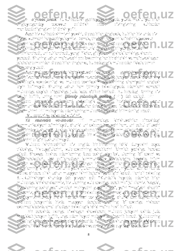  o’ychan   jimlik .   Bu   suhbatdosh   gapirayotgan   paytda   yuzda   mas’uliyat   bilan
tinglayotganday   tasavvur   qoldirish   orqali   o’zingizning   suhbatdan
manfaatdorligingizni bildirish yo’li.
Agar biz suhbatdoshimizni yaxshi, diqqat bilan tinglasak, bu bilan biz unda o’z-
o’ziga xurmatni ham tarbiyalaymiz. Demak, tinglash jarayoni ko’pchilik tasavvur 
qilgani kabi unchalik passiv jarayon emas ekan. Uning muloqotning samarali 
bo’lishidagi ahamiyati nihoyatda katta. Chunki tinglash qobiliyati gapiruvchini 
ilhomlantiradi, uni ruhlantiradi, yangi fikrlar, g’oyalarning shakllanishiga sharoit 
yaratadi. Shuning uchun ma’ruzachi professorning har bir chiqishi va ma’ruzasi agar 
talabalar tomonidan diqqat bilan tinglansa, bu pedagogik muloqotdan ikkala tomon 
ham teng yutadi.
Agar muloqot jarayonida ishtirok etuvchi ikki jarayon — gapirish va tinglashning
faol o’zaro ta’sir uchun teng ahamiyatini nazarda tutsak, bu jarayon qatnashchilarining
psixologik   savodxonligi   va   muloqot   texnikasini   egallashining   ahamiyatini   anglash
qiyin   bo’lmaydi.   Shuning   uchun   ham   ijtimoiy   psixologiyada   odamlarni   samarali
muloqotga   ataylab   o’rgatishga   juda   katta   e’tibor   beriladi.   Bu   boradagi   fanning   o’z
uslubi   bo’lib,   uning   nomi   ijtimoiy   psixologik   trening   (IPT)   deb   ataladi.   IPT   —
muloqot   jarayoniga   odamlarni   psixologik   jihatdan   hozirlash,   ularda   zarur
kommunikativ malakalarni maxsus dasturlar doirasida qisqa fursatda shakllantirishdir.
Eng muhimi IPT mobaynida odamlarning muloqot borasidagi bilimdonligi ortadi.
    Muloqotning psixologik tizimi.    
Til   muomala   vositasidir .   Til   muomalaga   kirishuvchilar   o’rtasidagi
kommunikasiyani  ta’minlaydi, chunki uni axborot  beruvchi  ham, uni  qabul  qiluvchi
ham birday tushunadi. Boshqa kishiga axborot beruvchi (kommunikator) va uni qabul
qiluvchi  (resipiyent)  muloqot  jarayonida  bir   xil  tildan foydalanishi  kerak,  aks  holda
bir-birini to’g’ri tushunolmaydi. 
Muloqot   ishtiroqchilari   o’z   ongida   bir-birlarining   ichki   dunyosini   qayta
tiklashga,   his-tuyg’ularini,   xulq-atvorining   sabablarini   fahmlab   yetishga   harakat
qiladi.   Shaxsga   boshqa   odamlarning   faqat   tashqi   qiyofasi,   ularning   fe’l-atvori   va
hatti-harakatlari,   ular   qo’llanadigan   kommunikativ   vositalargina   bevosita   in’om
etilgan   va   ana   shu   ma’lumotlarga   tayangan   holda   o’zi   bilan   muloqotga   kirishgan
odamlarning kimligini tushunib yetish, ularning qobiliyatlari, niyatlari kabilar haqida
xulosa chiqara olish uchun muayyan ishni bajarishiga to’g’ri keladi. Taniqli psixolog
S.L.Rubinshteyn   shunday   deb   yozgan   edi:   “Kundalik   hayotda   odamlar   bilan
muloqotga kirishar ekanmiz, biz ularning xulq-atvoriga qarab mo’ljal olamiz. Negaki,
biz   ularning   tashqi   ma’lumotlari   mohiyatini   guyo   “o’qib”,   ya’ni   “mag’zini   chaqib”
chiqamiz, shu yo’sinda matnning ichki psixologik jihati mavjud bo’lgan mazmunini
aniqlaymiz.   Bunday   o’qish   naridan   beri   tez   yuz   beradi,   chunki   atrofdagilar   bilan
muloqot   jarayonida   bizda   muayyan   darajada   ularning   fe’l-atvoriga   nisbatan
avtomatik tarzda amal qiladigan psixologik ichki ma’no hosil bo’ladi.
Bir   qarashda   osonga   o’xshagan   shaxslararo   muloqot   ja rayoni   aslida   juda
murakkab jarayon bo’lib, unga odam hayoti mobaynida o’rganib boradi. Muloqotning
psixologik jihatdan murakkab ekanligi haqida B.F. Parigin shunday yozadi: «Muloqot
shunchalik ko’p qirrali jarayonki, unga bir vaqtning o’zida quyidagilar kiradi:
8 