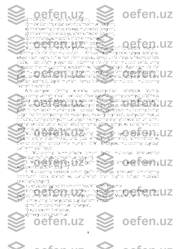 a) individlarning o’zaro ta’sir jarayoni;
b) individlar o’rtasidagi axborot almashinuvi jarayoni;
v) bir shaxsning boshqa shaxsga munosabati jarayoni;
g) bir kishining boshqalarga ta’sir ko’rsatish jarayoni;
d) bir-birlariga hamdardlik bildirish imkoniyati; 
s) shaxslarning bir-birlarini tushunishi jarayoni. 
Muloqotning turli shakllari yoki bosqichlari mavjud bo’lib, dastlabki bosqich –
odamning o’z-o’zi bilan muloqotidir. T. Shibutani «Ijtimoiy psixologiya» darsligida:
«Agar odam ozgina bo’lsa ham o’zini anglasa, demaq u o’z-o’ziga ko’rsatmalar bera
oladi»,   -   deb   to’g’ri   yozgan   edi.   Odamning   o’z-o’zi   bilan   muloqoti   aslida   uning
boshqalar  bilan muloqotining xarakterini  va hajmini  belgilaydi. Agar  odam  o’z-o’zi
bilan muloqot qilishni odat qilib olib, doimo jamiyatdan o’zini chetga tortib, tortinib
yursa, demaq u boshqalar bilan suhbatlashishda, til topishishda jiddiy qiyinchiliklarni
boshdan  kechiradi, deyish  mumkin.  Demaq  boshqalar  bilan  muloqot  –  muloqotning
ikkinchi bosqichidir.
A.N.Leontyev   o’zining   «Psixika   taraqqiyotidan   ocherklar»   kitobida
muloqotning uchinchi shakli – avlodlar o’rtasidagi muloqotning ahamiyati to’g’risida
shunday   deb   yozadi:   «Agar   barcha   katta   avlod   o’lib   ketganda,   insoniyat   turi   yo’q
bo’lib   ketmasdi,   lekin   jamiyatning   taraqqiyoti   ancha   orqaga   surilibgina   emas,   balki
yo’qolib ham ketishi mumkin edi». Haqiqatan ham, avlodlararo muloqotning borligi
tufayli   har   bir   jamiyatning   o’z   madaniyati,   madaniy   boyliklari,   qadriyatlari   mavjud
bo’ladiki, buning ahamiyatini tushungan insoniyatning eng ilg’or vakillari uni doimo
keyingi   avlodlar   uchun   saqlab   keladilar   hamda   ta’lim,   tarbiya   va   kundalik   muloqot
jarayonida uni avloddan-avlodga uzatadilar. 
Muloqot   murakkab   jarayon   bo’lganligi   uchun   ham   ayrim   olingan   muloqot
shaklini   analiz   qilganimizda,   unda   juda   xilma-xil   ko’rinishlar,   komponentlar   va
qismlar   borligini   aniqlashimiz   mumkin.   G.M.   Andreyeva   muloqotning   quyidagi
tuzilishini taklif etadi:
1.   Muloqotning   kommunikativ   tomoni   (ya’ni   muloqotga   kirishuvchilar
o’rtasidagi ma’lumotlar almashinuvi jarayoni).
2.   Muloqotning   interaktiv   tomoni   (ya’ni   muloqotga   kirishuvchi   tomonlarning
xulq-atvorlariga ta’sir jarayoni).
3.   Muloqatning   perseptiv   tomoni   (ya’ni   muloqotga   kirishuvchi   tomonlarning
bir-birlarini   idrok   etishlari   va   tushunishlari   bilan   bog’liq   bo’lgan   murakkab
psixologik jarayon).
Bu strukturaning har bir tomonini batafsil ko’rib chiqamiz.
Ko’pgina   olimlar   muloqotning   inson   hayotidagi   ahamiyatiga   to’xtalib   o’tar
ekanlar,   uning   qator   vazifalari,   funksiyalarini   ajratadilar.   Masalan,   taniqli   rus   olimi
B.F. Lomov uning funksiyalariga quyidagilarni kiritadi:
a) ma’lumotlar almashinuvi funksiyasi; 
b) xulq-atvorni boshqaruv; 
v) hissiyotlar al mashinuvi. 
9 