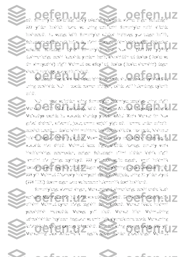 edi.   Somoniylar   davlatidagi   turkiy   askarlar   qo‘shinida   xizmat   qilgan   Sabuqtegin
977   yildan   boshlab   Fazna   va   uning   atroflarini   Somoniylar   noibi   sifatida
boshqaradi.   Bu   vaqtga   kelib   Somoniylar   sulolasi   inqirozga   yuz   tutgan   bo‘lib,
Sabuqtegin rasman noib bo‘lsa-da, o‘zini mustaqil hokimlardek tutardi. Shijoatkor
sarkarda   Sabuqtegin   aynan   Somoniylar   amiri   Nux   II   (976-997   y.)ning
dushmanlariga   qarshi   kurashda   yordam   berib,   «Nosiriddin   ad-davla»   (Davlat   va
din   ximoyachisi)   o‘g‘li   Mahmud   esa   «Sayf   ad-Davla»   (Davlat   shamshiri)   degan
sharafli nomlarga sazovor bo‘lishadi.
Sabuqteginning ta’siri mamlakat ichida tez orada shu qadar kuchayib ketdiki,
uning   qarshisida   Nuh   II   taxtda   rasman   o‘tirgan,   aslida   zaif   hukmdorga   aylanib
qoldi.
Nuh   II   ning   vafotidan   so‘ng   Somoniylar   hokimiyat   tepasiga   uning   o‘g‘li
Mansur   II   ibn   Nuh   (997-999)   keldi.   Tarixchi   Abul fazl   Bayxaqiy   «Tarixi
Ma’sudiy»   asarida   bu   xususda   shunday   yozadi:   «Abul   Xoris   Mansur   ibn   Nux
go‘zal   chehrali,   so‘zamol,   jasur,   ammo   serjahl   yigit   edi.   Hamma   undan   qo‘rqib-
qaqshab turardi. U davlat ishini mohirona boshqara boshladi». Tez orada, Nishopur
hokimi Begtuzun bilan Balx noibi Maxmud G‘aznaviy orasida Nishopurga egalik
xususida   nizo   chiqdi.   Mahmud   katta   o‘g‘il   sifatida   Faznaga   qonuniy   voris
hisoblanishiga   qaramasdan,   qarigan   Sabuqtegin   o‘limi   oldidan   kichik   o‘g‘li
Ismoilni   o‘z   o‘rniga   tayinlaydi.   997   yili   otasi   vafot   etgach,   Ismoil   hokimlik
lavozimida yetti oygina o‘tirdi. Zodagon va harbiylarning qullab-quvvatlashi bilan
998 yili Mahmud G‘aznaviy hokimiyatni egalladi. Natijada, uning 30 yildan ziyod
(998-1030) davom etgan uzoq va barqaror hukmronlik davri boshlandi.
Somoniylarga  xizmati  singan,  Mansurning   dushmanlariga qarshi  ancha  kuch
sarflagan Mahmud uchun bu o‘ziga xos adolatsizlik edi. Chunki Nishopurga egalik
qilishni   Mahmud   aynan   o‘ziga   tegishli   deb   hisoblardi.   Mansur   ikkala   hokimni
yarashtirish   maqsadida   Marvga   yo‘l   oladi.   Mansur   bilan   Mahmudning
uchrashishidan hayiqqan Begtuzun va amir Foik xiyonatkorona tarzda Mansurning
ko‘zini   ko‘r   qilib,   Buxoroga   jo‘natishdi.   Shundan   so‘ng   Buxoro   taxtiga   999   yili
Mansurning   ukasi   Abdulmalik   II   egalik   kiladi.   Bundan   g‘azablangan   Mahmud 