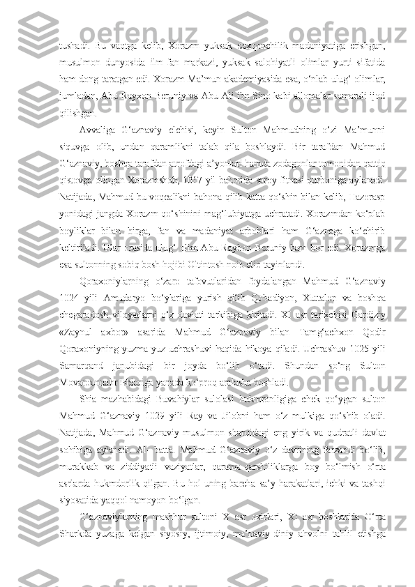 tushadi.   Bu   vaqtga   kelib,   Xorazm   yuksak   dexqonchilik   madaniyatiga   erishgan,
musulmon   dunyosida   ilm-fan   markazi,   yuksak   salohiyatli   olimlar   yurti   sifatida
ham dong taratgan edi. Xorazm Ma’mun akademiyasida esa, o‘nlab ulug‘ olim lar,
jumladan, Abu Rayxon Beruniy va Abu Ali ibn Sino kabi allomalar samarali ijod
qilishgan.
Avvaliga   G‘aznaviy   elchisi,   keyin   Sulton   Mahmudning   o‘zi   Ma’munni
siquvga   olib,   undan   qaramlikni   talab   qila   boshlaydi.   Bir   tarafdan   Mahmud
G‘aznaviy, boshqa tarafdan atrofdagi a’yonlari hamda zodagonlar tomonidan qattiq
qistovga olingan Xorazmshoh, 1017 yil bahorida saroy fitnasi qurboniga aylanadi.
Natijada, Mahmud bu voqealikni bahona qilib katta qo‘shin bilan kelib, Hazorasp
yonidagi   jangda  Xorazm   qo‘shinini   mag‘lubiyatga   uchratadi.  Xorazmdan   ko‘plab
boyliklar   bilan   birga,   fan   va   madaniyat   arboblari   ham   G‘aznaga   ko‘chirib
keltiriladi.   Ular  orasida  ulu g‘   olim   Abu Ray h on Beruniy   h am  bor   e di. Xorazmga
esa sultonning sobi q  bosh  h ojibi Oltintosh no i b et i b tayinlandi.
Q oraxoniylarning   o‘ zaro   tafovutlaridan   foydalangan   Ma h mud   G‘ aznaviy
1024   yili   Amudaryo   b o‘ ylariga   yurish   qilib   Q obadiyon,   Xuttalon   va   bosh q a
chegaradosh   viloyatlarni   o‘z   davlati   tarkibiga   kiritadi.   XI   asr   tarixchisi   Gard i z i y
« Zaynul   ax bor»   asarida   Ma h mud   G‘ aznaviy   bilan   Tam g‘ achxon   Q odir
Q oraxoni y ning   yuzma-yuz   uchrashuvi   h a qid a   h ikoya   q iladi.   Uchra shu v   1025   yili
Samar q and   janubidagi   bir   joyda   b o‘ lib   o‘ tadi .   Sh un dan   s o‘ ng   Sulton
Movarounna h r ishlariga yanada k o‘ pro q  aralasha boshladi.
Shia   maz h abidagi   Buva h iylar   sulolasi   h ukmronligiga   chek   qo‘ ygan   sulton
Ma h mud   G‘ aznaviy   1029   yili   Ray   va   Jilobni   h am   o‘ z   mulkiga   qo‘ shib   oladi.
Natijada,   Ma h mud   G‘ aznaviy   musulmon   shar q idagi   eng   yirik   va   q udratli   davlat
so h ibiga   aylanadi.   Al-   batta.   Ma h mud   G‘ aznaviy   o‘ z   davrining   farzandi   b o‘ lib,
murakkab   va   ziddiyatli   vaziyatlar,   q arama- q arshi l iklarga   boy   b o‘ lmish   o‘ rta
asrlarda   h ukmdorlik   q ilgan.  Bu   h ol   uning  barcha   sa’y- h arakatlari,  ichki  va   tash q i
siyosatida ya qq ol namoyon b o‘ lgan.
G‘ aznaviylarning   mash h ur   sultoni   X   asr   oxirlari,   XI   asr   boshlarida   O‘ rta
Sharkda   yuzaga   kelgan   siyosiy,   ijtimoiy,   ma’naviy-diniy   a h volni   ta h lil   etishga 