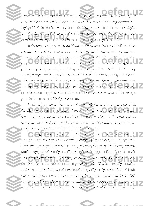 h arakat   q iladi. Shu davrda musul mon olamida turli  diniy o q im va maz ha blar,   h ar
x il y o‘ nalishlar   ha rakati kuchayib ketdi. Ular orasida ixtiloflar, diniy a y irmachilik
kayfiyatidagi   karmatlar   va   ayn iq sa,   shialikning   o‘ ta   s o‘ l   o q imi   ismoiliylik
k o‘ rinishida xavfli edi. Mazkur o q imlar tinch   ha yotga rax n a solar,   o‘ zaro   qo‘ r q uv
va va h imani kuchaytirib, k o‘ plab begunox kishilarga zarar yetkazar edi.
An’anaviy sunniy o q imiga  q arshi turli diniy guruxlar k o‘ pro q   H indiston bilan
chegaradosh   chekka   viloyatlarda   o‘ z   faoliyatlarini   kuchaytirib   yuboradilar.
Jumladan, M o‘ lton ( h ozirgi Pokiston   h ududi)   h okimi Abul Futu h   Dovud ibn Nasr
yangi   maz h abga   asos   solib,   o‘ z   a h olisini   unga   da’vat   eta   boshlaydi.   Pay g‘ ambar
y o‘ li sunniylikning x a nafiya maz h abiga sodi q   b o‘ lgan Sulton Ma h mud   G‘ aznaviy
shu   o q imlarga   q arshi   ayovsiz   kurash   olib   boradi.   Shub h asiz,   uning   H indistonni
talon-taroj   q ilishini   bu   bilan   o q lab   b o‘ lmaydi,   albatta.   Ammo,   sabablarni   h am
k o‘ zdan   q ochirmaslik   kerak.   O‘ z   davri   farzandi   b o‘ lmish   sul ton   diniy   fitnalarga
q arshi kurashda Ba g‘ dod xalifasi farmonlari. Imom A’zam Abu Xanifa k o‘ rsatgan
y o‘ l, shariat  q onun- q oidalariga tayanar edi.
Misol   uchun,   aynan   karmatlar   929   yili   Makkada   talonchilik   uyu sht iri b ,
Kabada g i mu q addas tosh « H ajar ul Asvad»ni olib   ketishadi. Tosh fa q at 20 yildan
keyingina   joyiga   qa ytariladn.   Abu   Ray h on   Beruniy   «Osor   ul   Bo q iya»   asarida
karmatlar   boshch i si   Abu   Toxir   Sulaymon   tomonidan   Makkada   amalga   oshirilgan
g‘ ayriinsoniy  h arakatlarni nadomat bilan ta’kidlab  o‘ tadi.
Eronning   Daylam   viloyatida   qo‘ nim   topgan   ismoiliylar   esa   o‘ zlaricha,
noma q bul   deb   h isoblangan   shaxslarni   jismonan   yo‘q   q ilishar,   o‘ z   faoliyatlarida
islom dini  q onun- q oidalarini taftish  q ilib, an’anaviylikka  q arshi chi qi shar ,  terror va
daxsha t   uy g‘ otishni   asosiy   q urollariga   aylantirib   olgan   edilar.   Qo‘rq ib   savdo
karvonlari   bu   yerlarni   chetlab   o‘ tar,   k o‘ zga   k o‘ ringan   arboblar,ulamo   va   bosh q a
shaxslar   o‘ z   jonlari   uchun   qatt i q   qa y g‘ urishar   edi.   Chunki,   ismoiliy   josuslari
kutilmagan fitnalar bilan ularni «ovlash»ni keng y o‘ lga  qo‘ yishgan edi. Ba g‘ dodda
yuz   yildan   ziyod   siyosiy   h ukmronlikni   qo‘ lga   olgan   Buva h iylar   (945-1055)
xalifalikning diniy-ma’naviy   h ayotiga katta talofat yetkazganlar. Ba g‘ dod sha h rini
zabt   etgan   Buva h iylar   h ukmdori   Muizziddavla   (945-967)   masjid   devorlariga 