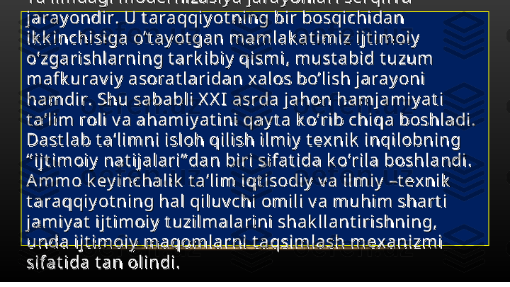 Ta’limdagi modernizasiy a jaray onlari serqirra Ta’limdagi modernizasiy a jaray onlari serqirra 
jaray ondir. U t araqqiy ot ning bir bosqichidan jaray ondir. U t araqqiy ot ning bir bosqichidan 
ik k inchisiga o’t ay ot gan mamlak at imiz ijt imoiy  ik k inchisiga o’t ay ot gan mamlak at imiz ijt imoiy  
o’zgarishlarning t ark ibiy  qismi, must abid t uzum o’zgarishlarning t ark ibiy  qismi, must abid t uzum 
mafk urav iy  asorat laridan xalos bo’lish jaray oni mafk urav iy  asorat laridan xalos bo’lish jaray oni 
hamdir. Shu sababli X X I asrda jahon hamjamiy at i hamdir. Shu sababli X X I asrda jahon hamjamiy at i 
t a’lim roli v a ahamiy at ini qay t a k o’rib chiqa boshladi. t a’lim roli v a ahamiy at ini qay t a k o’rib chiqa boshladi. 
Dast lab t a’limni isloh qilish ilmiy  t ex nik  inqilobning Dast lab t a’limni isloh qilish ilmiy  t ex nik  inqilobning 
“ ijt imoiy  nat ijalari” dan biri sifat ida k o’rila boshlandi. “ ijt imoiy  nat ijalari” dan biri sifat ida k o’rila boshlandi. 
Ammo k ey inchalik  t a’lim iqt isodiy  v a ilmiy  –t exnik  Ammo k ey inchalik  t a’lim iqt isodiy  v a ilmiy  –t exnik  
t araqqiy ot ning hal qiluv chi omili v a muhim shart i t araqqiy ot ning hal qiluv chi omili v a muhim shart i 
jamiy at  ijt imoiy  t uzilmalarini shak llant irishning, jamiy at  ijt imoiy  t uzilmalarini shak llant irishning, 
unda ijt imoiy  maqomlarni t aqsimlash mex anizmi unda ijt imoiy  maqomlarni t aqsimlash mex anizmi 
sifat ida t an olindi. sifat ida t an olindi.  