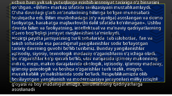 Isl om siv ilizasiy asi da bilimga mark aziy  o’rin ajrat ilgan edi. Shuning Isl om siv ilizasiy asi da bilimga mark aziy  o’rin ajrat ilgan edi. Shuning 
uchun ham y uk sak  y ut uqlarga erishi b i nsoniy at  t arixiga o’z hissasi ni uchun ham y uk sak  y ut uqlarga erishi b i nsoniy at  t arixiga o’z hissasi ni 
qo’shgan. « Bilim»  mark az si fat ida si v ilizasiy ani must ahk amlay di. qo’shgan. « Bilim»  mark az si fat ida si v ilizasiy ani must ahk amlay di. 
O’sha dav rdagi g’arb an’analarining bilimga bo’lgan munosabat i O’sha dav rdagi g’arb an’analarining bilimga bo’lgan munosabat i 
boshqacha edi . Bili m mushohadaga (o’y -xay olga) asoslangan v a doimo boshqacha edi . Bili m mushohadaga (o’y -xay olga) asoslangan v a doimo 
faoli y at ga, harak at ga maj burlov chi dali l sifat ida k o’ril magan» . Ushbu faoli y at ga, harak at ga maj burlov chi dali l sifat ida k o’ril magan» . Ushbu 
dav rda bilim v a faoliy at ning, int ell ek t ual v a ma’nav iy  qadriy at larning dav rda bilim v a faoliy at ning, int ell ek t ual v a ma’nav iy  qadriy at larning 
o’zaro bog’liqli gi jami y at  riv ojlani shini t a’minlay di. o’zaro bog’liqli gi jami y at  riv ojlani shini t a’minlay di. 
Hozirgi pay dt a jamiy at ning t urli sohalarida  t ub i slohot lar,  fan v a Hozirgi pay dt a jamiy at ning t urli sohalarida  t ub i slohot lar,  fan v a 
bilish sohasi da esa paradigmal  y angi lanishlar sodir bo’lay ot gan bilish sohasi da esa paradigmal  y angi lanishlar sodir bo’lay ot gan 
t ari xiy  dav rning guv ohi bo’lib t uri bmiz. Bunday  y angilanishl ar t ari xiy  dav rning guv ohi bo’lib t uri bmiz. Bunday  y angilanishl ar 
iqt isodiy , siy osiy , t exnol ogik  madani y  o’zgarishlarni o’z i chiga oladi. iqt isodiy , siy osiy , t exnol ogik  madani y  o’zgarishlarni o’z i chiga oladi. 
Bu o’zgarishlar k o’p qi rrali bo’l ib, ular nat ijasida ijt imoi y  mak onning Bu o’zgarishlar k o’p qi rrali bo’l ib, ular nat ijasida ijt imoi y  mak onning 
mik ro, mezo, mak ro darajalarida ek ologik , iqt i sodiy . ijt imoiy -madaniy , mik ro, mezo, mak ro darajalarida ek ologik , iqt i sodiy . ijt imoiy -madaniy , 
ijt imoiy -psix ologik  v a boshqa o’zgarishlar t urli t ezl ik , mi qy os, ijt imoiy -psix ologik  v a boshqa o’zgarishlar t urli t ezl ik , mi qy os, 
murak k abli k  y o’nali shl ari da sodir bo’ladi . Respubli k amizda oli b murak k abli k  y o’nali shl ari da sodir bo’ladi . Respubli k amizda oli b 
borilay ot gan y angilani sh v a modernizasi ya jaray onlari mi lliy  ist iqlol  borilay ot gan y angilani sh v a modernizasi ya jaray onlari mi lliy  ist iqlol  
g’oy asi v a boy  madaniy at imizga, umuminsoni y  qadriy at l arga  g’oy asi v a boy  madaniy at imizga, umuminsoni y  qadriy at l arga  
asoslanadiasoslanadi 