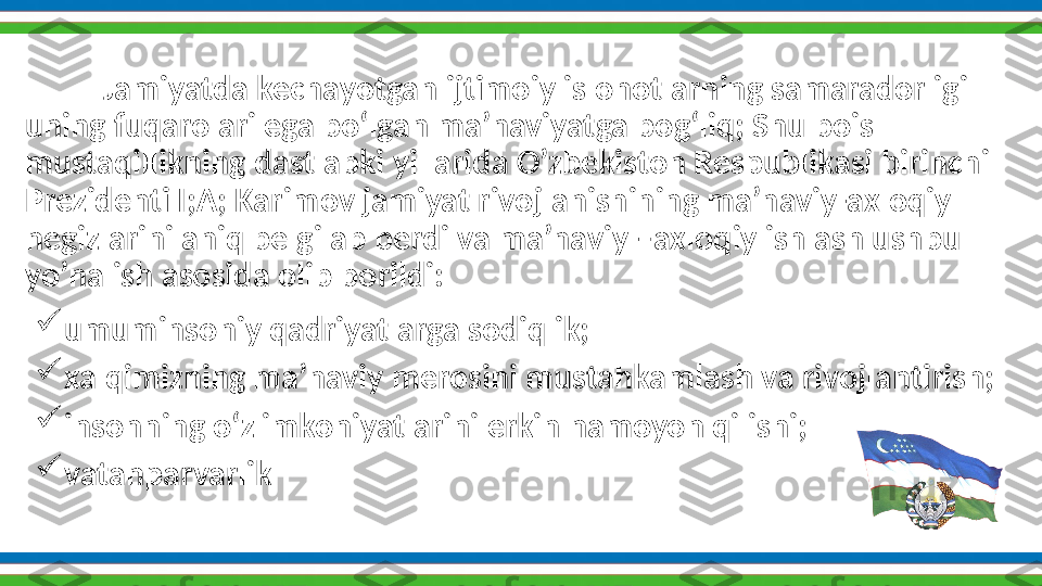 Shokirov IsmoiljonJamiyatda kechayotgan ijtimoiy islohotlarning samaradorligi 
uning fuqarolari ega bo‘lgan ma’naviyatga bog‘liq; Shu bois 
mustaqillikning dastlabki yillarida O’zbekiston Respublikasi birinchi  
Prezidenti I;A; Karimov jamiyat rivojlanishining ma’naviy-axloqiy 
negizlarini aniq belgilab berdi va ma’naviy –axloqiy ishlash ushbu 
yo’nalish  asosida   olib   borildi:

umuminsoniy qadriyatlarga sodiqlik;

xalqimizning ma’naviy merosini mustahkamlash va rivojlantirish;

insonning o‘z imkoniyatlarini erkin namoyon qilishi;

vatanparvarlik 