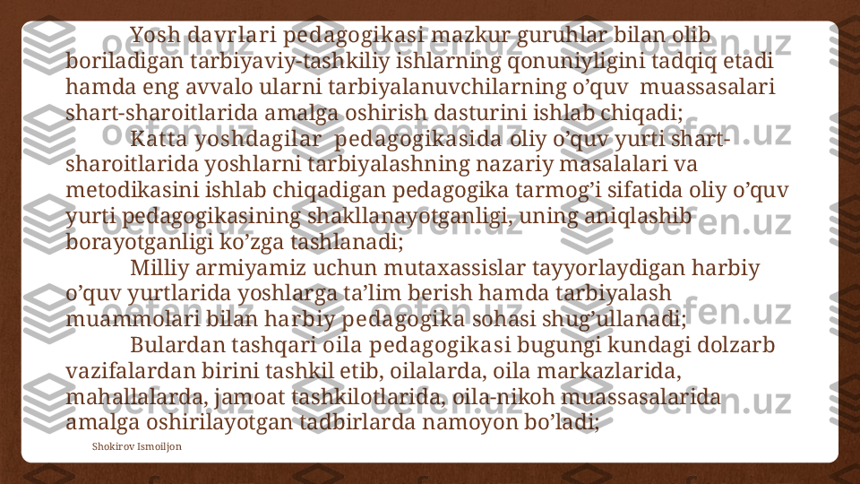 Shokirov Ismoiljon Yosh davr lar i pedagogikasi  mazkur guruhlar bilan olib 
boriladigan tarbiyaviy-tashkiliy ishlarning qonuniyligini tadqiq etadi 
hamda eng avvalo ularni tarbiyalanuvchilarning o’quv  muassasalari 
shart-sharoitlarida amalga oshirish dasturini ishlab chiqadi;
Kat t a yoshdagilar   pedagogik asida  oliy o’quv yurti shart-
sharoitlarida yoshlarni tarbiyalashning nazariy masalalari va 
metodikasini ishlab chiqadigan pedagogika tarmog’i sifatida oliy o’quv 
yurti pedagogikasining shakllanayotganligi, uning aniqlashib 
borayotganligi ko’zga tashlanadi;
Milliy armiyamiz uchun mutaxassislar tayyorlaydigan harbiy 
o’quv yurtlarida yoshlarga ta’lim berish hamda tarbiyalash 
muammolari bilan h ar biy pedagogika  sohasi shug’ullanadi;
Bulardan tashqari  oila pedagogikasi  bugungi kundagi dolzarb 
vazifalardan birini tashkil etib, oilalarda, oila markazlarida, 
mahallalarda, jamoat tashkilotlarida, oila-nikoh muassasalarida 
amalga oshirilayotgan tadbirlarda namoyon bo’ladi; 