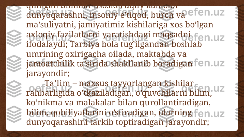 Tar biya -o’sib kelayotgan avlodda hosil 
qilingan bilimlar asosida aqliy kamolot – 
dunyoqarashni, insoniy e’tiqod, burch va 
ma’suliyatni, jamiyatimiz kishilariga xos bo’lgan 
axloqiy fazilatlarni yaratishdagi maqsadni 
ifodalaydi; Tarbiya bola tug’ilgandan boshlab 
umrining oxirigacha oilada, maktabda va 
jamoatchilik ta’sirida shakllanib boradigan 
jarayondir;
Ta’lim  – maxsus tayyorlangan kishilar 
rahbarligida o’tkaziladigan, o’quvchilarni bilim, 
ko’nikma va malakalar bilan qurollantiradigan, 
bilim, qobiliyatlarini o’stiradigan, ularning 
dunyoqarashini tarkib toptiradigan jarayondir; 