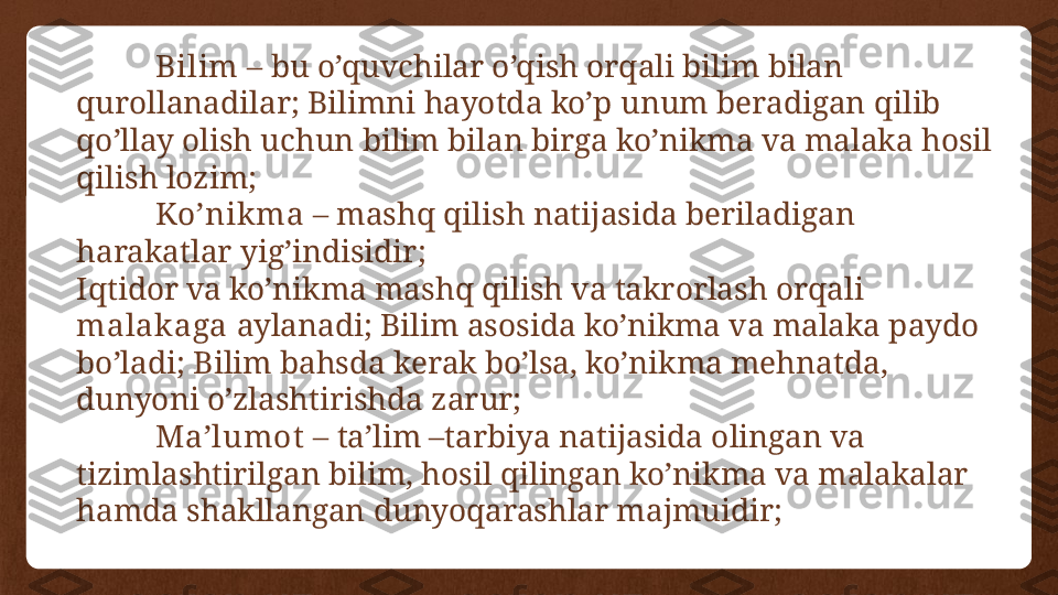 Bilim  – bu o’quvchilar o’qish orqali bilim bilan 
qurollanadilar; Bilimni hayotda ko’p unum beradigan qilib 
qo’llay olish uchun bilim bilan birga ko’nikma va malaka hosil 
qilish lozim;
Ko’nikma  – mashq qilish natijasida beriladigan 
harakatlar yig’indisidir;
Iqtidor va ko’nikma mashq qilish va takrorlash orqali 
malakaga  aylanadi; Bilim asosida ko’nikma va malaka paydo 
bo’ladi; Bilim bahsda kerak bo’lsa, ko’nikma mehnatda, 
dunyoni o’zlashtirishda zarur;
Ma’lumot  – ta’lim –tarbiya natijasida olingan va 
tizimlashtirilgan bilim, hosil qilingan ko’nikma va malakalar 
hamda shakllangan dunyoqarashlar majmuidir; 