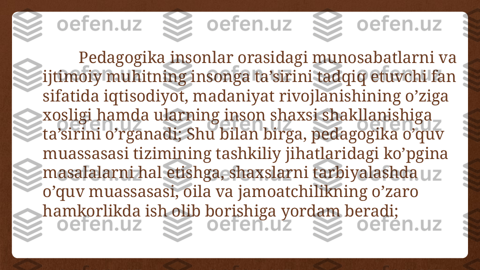 Pedagogika insonlar orasidagi munosabatlarni va 
ijtimoiy muhitning insonga ta’sirini tadqiq etuvchi fan 
sifatida iqtisodiyot, madaniyat rivojlanishining o’ziga 
xosligi hamda ularning inson shaxsi shakllanishiga 
ta’sirini o’rganadi; Shu bilan birga, pedagogika o’quv 
muassasasi tizimining tashkiliy jihatlaridagi ko’pgina 
masalalarni hal etishga, shaxslarni tarbiyalashda 
o’quv muassasasi, oila va jamoatchilikning o’zaro 
hamkorlikda ish olib borishiga yordam beradi; 