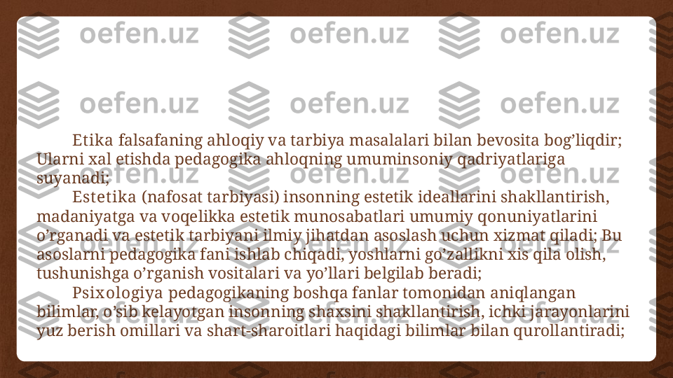 Et ika  falsafaning ahloqiy va tarbiya masalalari bilan bevosita bog’liqdir; 
Ularni xal etishda pedagogika ahloqning umuminsoniy qadriyatlariga 
suyanadi;
Est et ika  (nafosat tarbiyasi) insonning estetik ideallarini shakllantirish, 
madaniyatga va voqelikka estetik munosabatlari umumiy qonuniyatlarini 
o’rganadi va estetik tarbiyani ilmiy jihatdan asoslash uchun xizmat qiladi; Bu 
asoslarni pedagogika fani ishlab chiqadi, yoshlarni go’zallikni xis qila olish, 
tushunishga o’rganish vositalari va yo’llari belgilab beradi;
Psix ologiya  pedagogikaning boshqa fanlar tomonidan aniqlangan 
bilimlar, o’sib kelayotgan insonning shaxsini shakllantirish, ichki jarayonlarini 
yuz berish omillari va shart-sharoitlari haqidagi bilimlar bilan qurollantiradi; 