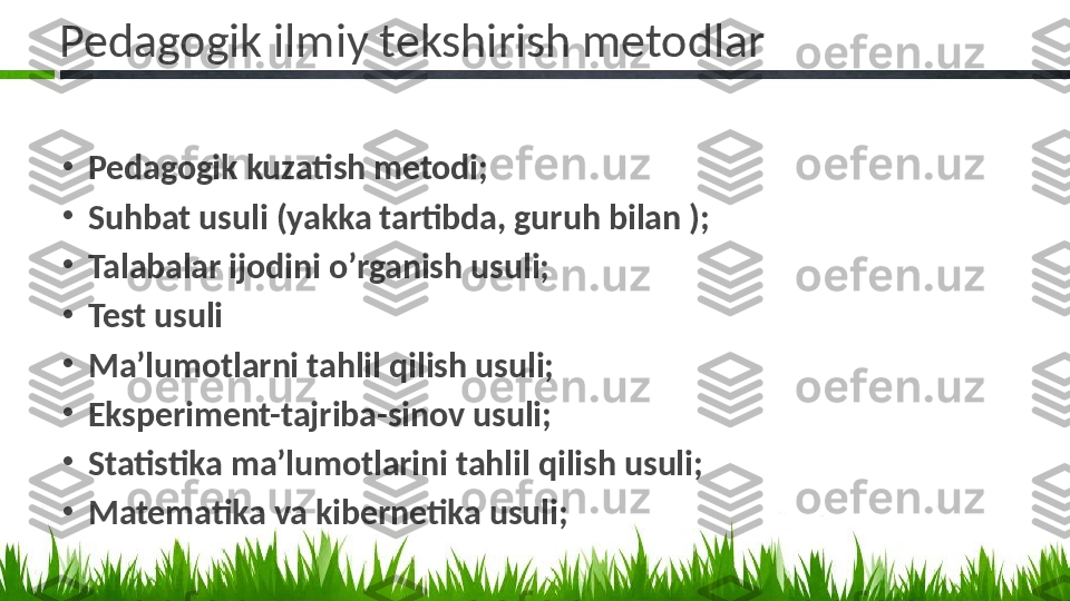 Pedagogik ilmiy tekshirish metodlar
•
Pedagogik kuzatish metodi;
•
Suhbat usuli (yakka tartibda, guruh bilan );
•
Talabalar ijodini o’rganish usuli;
•
Test usuli 
•
Ma’lumotlarni tahlil qilish usuli;
•
Eksperiment-tajriba-sinov usuli;
•
Statistika ma’lumotlarini tahlil qilish usuli;
•
Matematika va kibernetika usuli;  