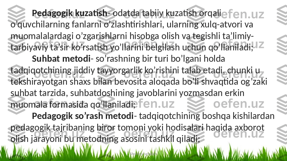 Shokirov IsmoiljonPedagogik kuzatish - odatda tabiiy kuzatish orqali 
o’quvchilarning fanlarni o’zlashtirishlari, ularning xulq-atvori va 
muomalalardagi o’zgarishlarni hisobga olish va tegishli ta’limiy-
tarbiyaviy ta’sir ko’rsatish yo’llarini belgilash uchun qo’llaniladi;
Suhbat metodi - so’rashning bir turi bo’lgani holda 
tadqiqotchining jiddiy tayyorgarlik ko’rishini talab etadi, chunki u 
tekshirayotgan shaxs bilan bevosita aloqada bo’li shvaqtida og’zaki 
suhbat tarzida, suhbatdoshining javoblarini yozmasdan erkin 
muomala formasida qo’llaniladi;
Pedagogik so’rash metodi - tadqiqotchining boshqa kishilardan 
pedagogik tajribaning biror tomoni yoki hodisalari haqida axborot 
olish jarayoni bu metodning asosini tashkil qiladi;  