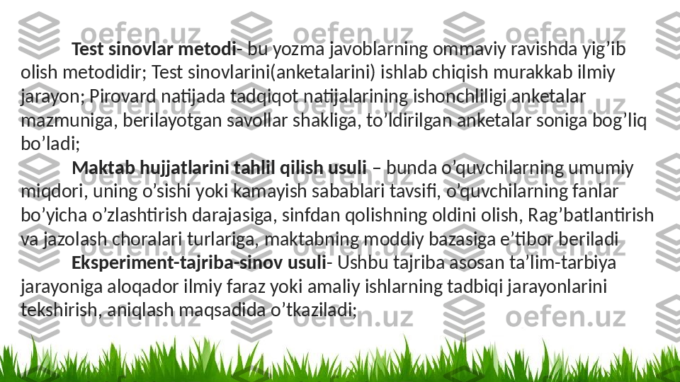 Test sinovlar metodi - bu yozma javoblarning ommaviy ravishda yig’ib 
olish metodidir; Test sinovlarini(anketalarini) ishlab chiqish murakkab ilmiy 
jarayon; Pirovard natijada tadqiqot natijalarining ishonchliligi anketalar 
mazmuniga, berilayotgan savollar shakliga, to’ldirilgan anketalar soniga bog’liq 
bo’ladi;
Maktab hujjatlarini tahlil qilish usuli  – bunda o’quvchilarning umumiy 
miqdori, uning o’sishi yoki kamayish sabablari tavsifi, o’quvchilarning fanlar 
bo’yicha o’zlashtirish darajasiga, sinfdan qolishning oldini olish, Rag’batlantirish 
va jazolash choralari turlariga, maktabning moddiy bazasiga e’tibor beriladi
Eksperiment-tajriba-sinov usuli - Ushbu tajriba asosan ta’lim-tarbiya 
jarayoniga aloqador ilmiy faraz yoki amaliy ishlarning tadbiqi jarayonlarini 
tekshirish, aniqlash maqsadida o’tkaziladi; 