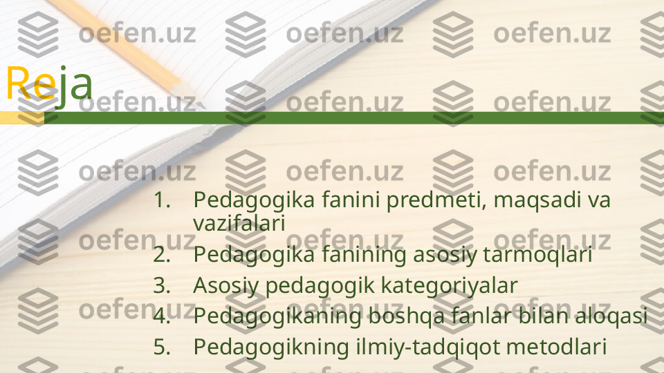 Re ja
1. Pedagogika fanini predmeti, maqsadi va 
vazifalari
2. Pedagogika fanining asosiy tarmoqlari
3. Asosiy pedagogik kategoriyalar
4. Pedagogikaning boshqa fanlar bilan aloqasi
5. Pedagogikning ilmiy-tadqiqot metodlari  