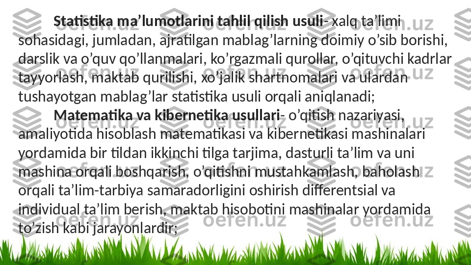 Statistika ma’lumotlarini tahlil qilish usuli - xalq ta’limi 
sohasidagi, jumladan, ajratilgan mablag’larning doimiy o’sib borishi, 
darslik va o’quv qo’llanmalari, ko’rgazmali qurollar, o’qituvchi kadrlar 
tayyorlash, maktab qurilishi, xo’jalik shartnomalari va ulardan 
tushayotgan mablag’lar statistika usuli orqali aniqlanadi;
Matematika va kibernetika usullari - o’qitish nazariyasi, 
amaliyotida hisoblash matematikasi va kibernetikasi mashinalari 
yordamida bir tildan ikkinchi tilga tarjima, dasturli ta’lim va uni 
mashina orqali boshqarish, o’qitishni mustahkamlash, baholash 
orqali ta’lim-tarbiya samaradorligini oshirish differentsial va 
individual ta’lim berish, maktab hisobotini mashinalar yordamida 
to’zish kabi jarayonlardir; 