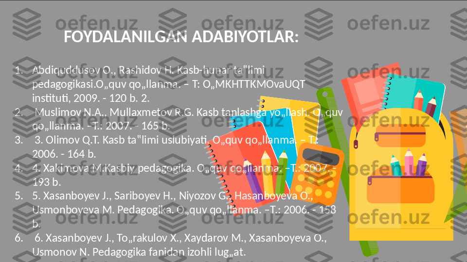 FOYDALANILGAN ADABIYOTLAR:
1. Abdiquddusov O., Rashidov H. Kasb-hunar ta‟limi 
pedagogikasi.O„quv qo„llanma. – T: O„MKHTTKMOvaUQT 
instituti, 2009. - 120 b. 2.
2.   Muslimov N.A., Mullaxmetov R.G. Kasb tanlashga yo„llash. O„quv 
qo„llanma. –T.: 2007. - 165 b.
3.   3. Olimov Q.T. Kasb ta‟limi uslubiyati. O„quv qo„llanma. – T.: 
2006. - 164 b. 
4. 4. Xakimova M.Kasbiy pedagogika. O„quv qo„llanma. –T.: 2007. - 
193 b. 
5. 5. Xasanboyev J., Sariboyev H., Niyozov G., Hasanboyeva O., 
Usmonboyeva M. Pedagogika. O„quv qo„llanma. –T.: 2006. - 158 
b.
6.   6. Xasanboyev J., To„rakulov X., Xaydarov M., Xasanboyeva O., 
Usmonov N. Pedagogika fanidan izohli lug„at.  