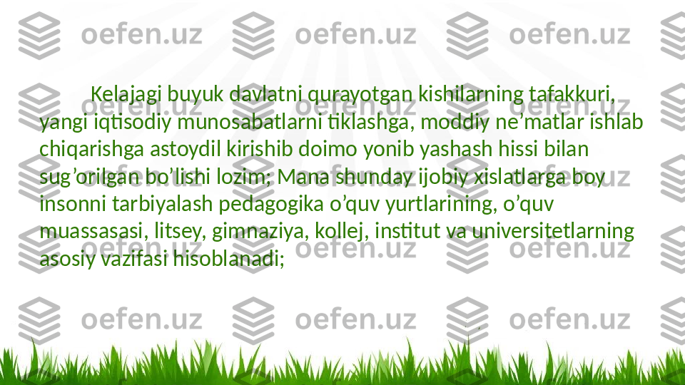 Kelajagi buyuk davlatni qurayotgan kishilarning tafakkuri,  
yangi iqtisodiy munosabatlarni tiklashga, moddiy ne’matlar ishlab 
chiqarishga astoydil kirishib doimo yonib yashash hissi bilan 
sug’orilgan bo’lishi lozim; Mana shunday ijobiy xislatlarga boy 
insonni tarbiyalash pedagogika o’quv yurtlarining, o’quv 
muassasasi, litsey, gimnaziya, kollej, institut va universitetlarning 
asosiy vazifasi hisoblanadi; 