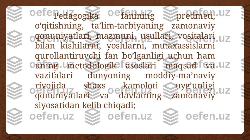 Pedagogika  fanining  predmeti, 
o’qitishning,  ta’lim-tarbiyaning  zamonaviy 
qonuniyatlari,  mazmuni,  usullari,  vositalari 
bilan  kishilarni,  yoshlarni,  mutaxassislarni 
qurollantiruvchi  fan  bo’lganligi  uchun  ham 
uning  metodologik  asoslari  maqsad  va 
vazifalari  dunyoning  moddiy-ma’naviy 
rivojida  shaxs  kamoloti  uyg’unligi 
qonuniyatlari  va  davlatning  zamonaviy 
siyosatidan kelib chiqadi; 