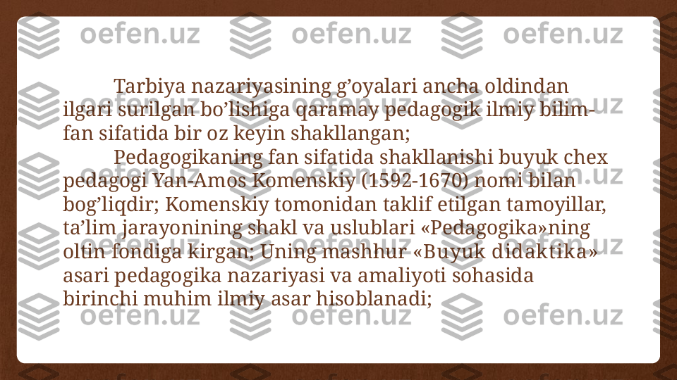 Tarbiya nazariyasining g’oyalari ancha oldindan 
ilgari surilgan bo’lishiga qaramay pedagogik ilmiy bilim-
fan sifatida bir oz keyin shakllangan;
Pedagogikaning fan sifatida shakllanishi buyuk chex 
pedagogi Yan-Amos Komenskiy (1592-1670) nomi bilan  
bog’liqdir; Komenskiy tomonidan taklif etilgan tamoyillar, 
ta’lim jarayonining shakl va uslublari «Pedagogika»ning 
oltin fondiga kirgan; Uning mashhur  «Buyuk didakt ika»  
asari pedagogika nazariyasi va amaliyoti sohasida 
birinchi muhim ilmiy asar hisoblanadi; 