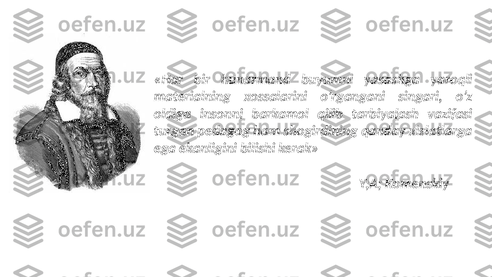 «Har  bir  hunarmand  buyumni  yasashga  yaroqli 
materialning  xossalarini  o’rgangani  singari,  o’z 
oldiga  insonni  barkamol  qilib  tarbiyalash  vazifasi 
turgan pedagog ham shogirdining qanday xislatlarga 
ega ekanligini bilishi kerak» 
Y;A; Komenskiy  