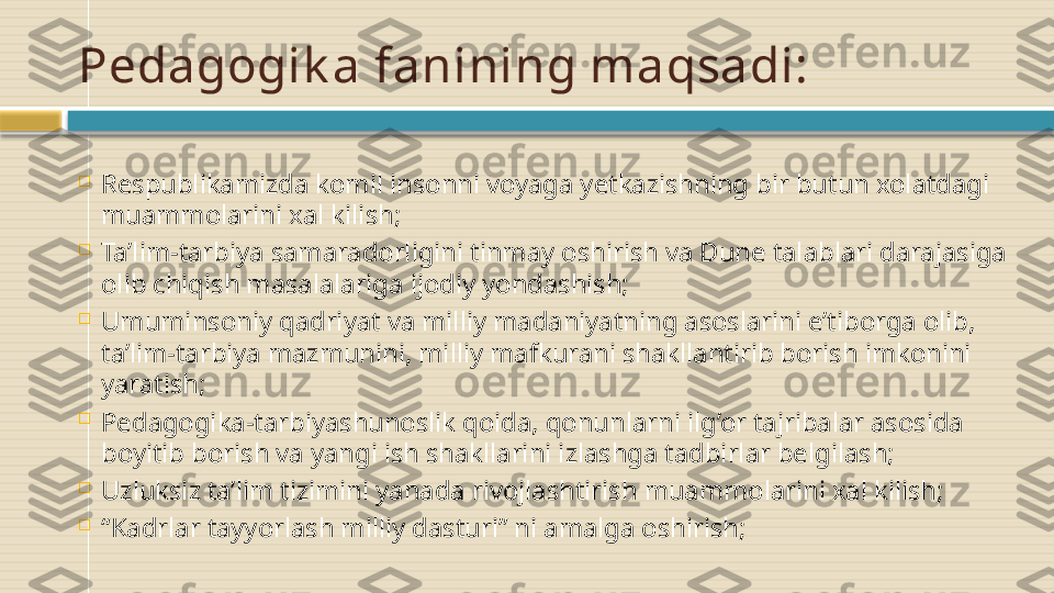 Pedagogik a fanining maqsadi:

Respublikamizda komil insonni voyaga yetkazishning bir butun xolatdagi 
muammolarini xal kilish;

Ta’lim-tarbiya samaradorligini tinmay oshirish va Dune talablari darajasiga 
olib chiqish masalalariga ijodiy yondashish;

Umuminsoniy qadriyat va milliy madaniyatning asoslarini e’tiborga olib, 
ta’lim-tarbiya mazmunini, milliy mafkurani shakllantirib borish imkonini 
yaratish;

Pedagogika-tarbiyashunoslik qoida, qonunlarni ilg’or tajribalar asosida 
boyitib borish va yangi ish shakllarini izlashga tadbirlar belgilash;

Uzluksiz ta’lim tizimini yanada rivojlashtirish muammolarini xal kilish;

“ Kadrlar tayyorlash milliy dasturi” ni amalga oshirish;    