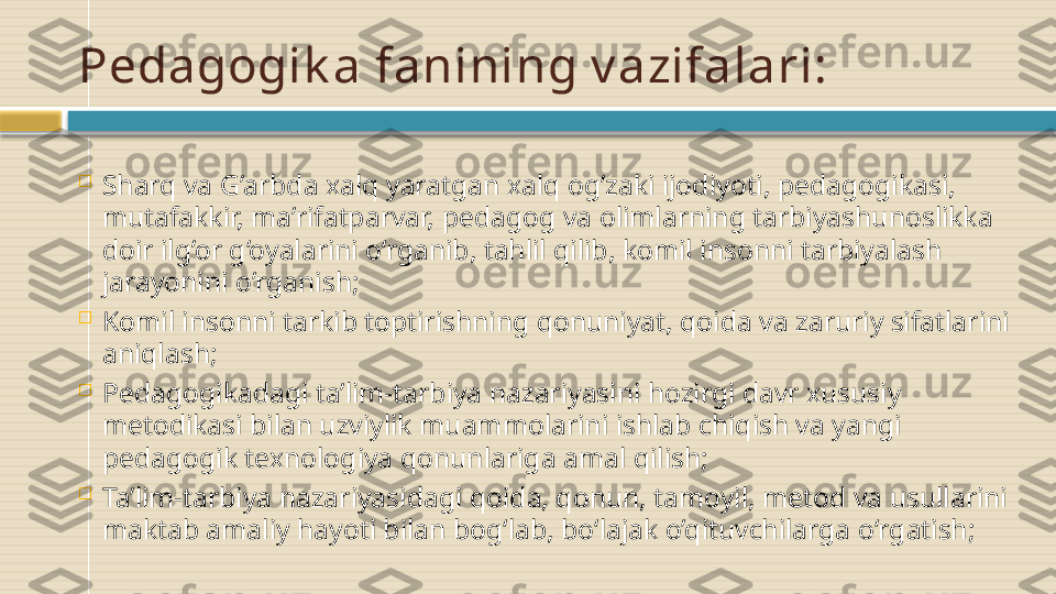 Pedagogik a fanining v azifalari:

Sharq va G’arbda xalq yaratgan xalq og’zaki ijodiyoti, pedagogikasi, 
mutafakkir, ma’rifatparvar, pedagog va olimlarning tarbiyashunoslikka 
doir ilg’or g‘oyalarini o‘rganib, tahlil qilib, komil insonni tarbiyalash 
jarayonini o’rganish;

Komil insonni tarkib toptirishning qonuniyat, qoida va zaruriy sifatlarini 
aniqlash;

Pedagogikadagi ta’lim-tarbiya nazariyasini hozirgi davr xususiy 
metodikasi bilan uzviylik muammolarini ishlab chiqish va yangi 
pedagogik texnologiya qonunlariga amal qilish;

Ta’lim-tarbiya nazariyasidagi qoida, qonun, tamoyil, metod va usullarini 
maktab amaliy hayoti bilan bog‘lab, bo‘lajak o’qituvchilarga o‘rgatish;    