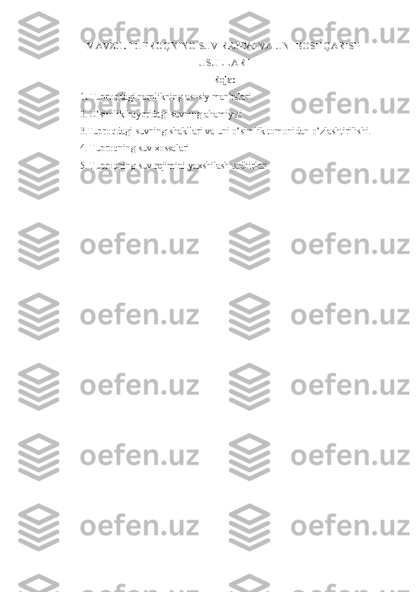 MAVZU.  TUPROQNING SUV REJIMI VA UNI BOSHQARISH
USULLARI
Reja:
1 .  Tuproqdagi namlikning asosiy manbalari.
2.   O‘simlik hayotidagi suvning ahamiyati
3.Tuproqdagi suvning shakllari va uni o‘simlik tomonidan o‘zlashtirilishi.
4.   Tuproqning suv xossalari
5.   Tuproqning suv rejimini yaxshilash tadbirlari
  