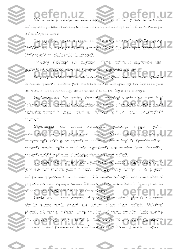 Ma’lumotlarga   qaraganda,   tuproqdagi   suv   har   xil   tabiiy   kuchlar   ta’sirida
bo‘lib, uning mexanik tarkibi, chirindi miqdori, donadorligi va boshqa xossalariga
ko‘ra o‘zgarib turadi.
Tuproqda suvning ikki xil shakli bor. “Fizikaviy birikkan” suv va “kimyoviy
birikkan” suv. Kimyoviy birikkan suv minyeral kolloidlar va minyerallar tarkibida
birikma yoki molekula shaklida uchraydi.
Fizikaviy   shakldagi   suv   quyidagi   xillarga   bo‘linadi:   bug‘simon   suv,
gigroskopik suv, pardasimon suv, kapillyar suv va gravitatsion suv  
Kimyoviy   birikkan  suv   tuproq tarkibidagi minyeral kolloidlar va minyerallar
tarkibida   gidroksil   birikma  yoki   molekula  holida   uchraydi.  By   suv   tuproqqa  juda
katta kuch bilan birikkanligi uchun undan o‘simliklar foydalana olmaydi.
Bug‘simon   suv   -har   qanday   sharoitda   tuproqdagi   suvning   bir   qismi   bug‘
holatiga   o‘tadi.   Tuproq   g‘ovakliklaridagi   bug‘   tuproq   haroratini   o‘zgarib   turishi
natijasida   tomchi   holatiga   o‘tishi   va   o‘simlikning   ildizi   orqali   o‘zlashtirilishi
mumkin
Gigroskopik   suv   tuproq   zarrachalari   yuzasiga   singgan,   ya’ni
adsorbsiyalangan   suv   xisoblanadi.   Uning   mikdori   tuproqning   mexanik,
minyeralogik   tarkibiga   va   organik   moddalar   miqdoriga   bog‘lik.   Syerchirindi   va
mexanik   tarkibi   og‘ir   tuproqlarda   gigroskopik   suv   miqdori   kam   chirindili,
mexanik tarkibi engil tuproqlardagiga nisbatan yuqori bo‘ladi.
Havoning nisbiy namligi qancha yuqori bo‘lsa, tuproqda gigroskopik namlik
yoki   suv   ham   shuncha   yuqori   bo‘ladi.   Havoning   nisbiy   namligi   100%   ga   yaqin
bo‘lganda,   gigroskopik   nam   miqdori   1,5-2   baravar   ko‘payib,   tuproqda   maksimal
gigroskopik   nam   vujudga   keladi.   Osmotik   bosimi   ancha   kam   bo‘lganligidan   bu
xildagi suvni o‘simliklar ildizi o‘zlashtira olmaydi.
Parda   suv.   Tuproq   zarrachalari   yuzasidagi   maksimal   gigroskopik   namni
sirtidan   yupqa   parda   singari   suv   qatlami   o‘rab   olgan   bo‘ladi.   Maksimal
gigroskopik   namga   nisbatan   uning   miqdori   2-4   marta   ortiqdir.   Parda   suvning
miqdori   havoning   nisbiy   namligiga,   tuproqning   mexanik   tarkibiga,   organik
moddalar miqdoriga qarab turlicha bo‘lib, undan o‘simliklar foydalana olmaydi. 