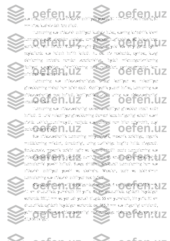 suv o‘tsa, tuproqning suv o‘tkazish qobiliyati yaxshi, 50-100 mm o‘tsa o‘rtacha, 50
mm o‘tsa kuchsiz deb farq qiladi.
Tuproqning  suv  o‘tkazish   qobiliyati  kuchsiz  bulsa,   suvning  ko‘pchilik  kismi
tuproqning   yuza   qismidan   oqishga,   atmosfyeraga   bug‘lanishga   va   hokazolarga
sarflanib,   isrof   bo‘ladi.   Kuchli   yomg‘ir   yoqqanda   yoki   suv   qo‘yilganda   ayrim
paykallarda   suv   halqob   bo‘lib   koladi.   Bu   esa   o‘z   navbatida,   ayniqsa,   kuzgi
ekinlarning   ortiqcha   namdan   zararlanishiga,   foydali   mikroorganizmlarning
faoliyati   susayishiga,   o‘simliklarning   oziq   moddalari,   ayniqsa   nitratlar   kam
to‘planishiga sabab bo‘ladi.
Tuproqning   suv   o‘tkazuvchanligiga   undagi   kapillyar   va   nokapillyar
g‘ovaklarning   nisbati   ham   ta’sir   etadi.   Kapillyarlik  yuqori   bo‘lsa,   tuproqning   suv
o‘tkazuvchanligi   past   bo‘ladi,   kapillyarlik   buzilsa,   uning   suv   o‘tkazuvchanligi
ortadi va hokazo.
Tuproqning   suv   o‘tkazuvchanligi   asosan   nokapillyar   g‘ovaklar   orqali   sodir
bo‘ladi.   CHunki nokapillyar g‘ovaklarning diametri katta bo‘lganligi sababli suvni
o‘zida   u s h l a b   t u r o l m a y d i ,   natijada   suv   tuproqni   nam   bilan   to‘yintirib,   quyi
qatlamlarga siljiydi.
Suv   o‘tkazuvchanlik   tuproqning   minyeralogik,   mexanik   tarkibiga,   organik
moddalarning   mikdori,   donadorligi,   uning   tuzilishiga   bog‘liq   holda   o‘zgaradi.
Strukturasiz,   mexanik   tarkibi   og‘ir   va   kam   chirindili   qattiq   tuproqlarning   suv
o‘tkazuvchanligi   yomon,   aksincha,   qumli,   qumoq   va   strukturali   qumok   yumshoq
tuproqlarniki   yaxshi   bo‘ladi.   Suvga   chidamli   strukturali   tuproqlarning   ham   suv
o‘tkazish   qobiliyati   yaxshi   va   aksincha.   Masalan,   taqir   va   takir - simon
tuproqlarning suv o‘tkazish qobiliyati past bo‘ladi.
K u z d a   y e r n i   x a r   x i l   h aydalgandagi variantda 6 soat davomida 164,8 mm,
40   sm   chuqurlikda   yumshatib   bir   yo‘la   30   sm   chuqurlikda   ag‘darib   haydalgan
variantda 220,0 mm va yer  uch yarusli  plugda 55 sm  yumshatib, bir yo‘la 30 sm
chuqurlikda ag‘darib haydalgan variantda esa 265,3 mm suv   o‘tganligi  aniqlandi,
ya’ni   tuproqning   suv   o‘tkazuvchan ligi   nazoratdagiga   nisba tan   100,5   mm   yoki
60,8 % oshgan. 