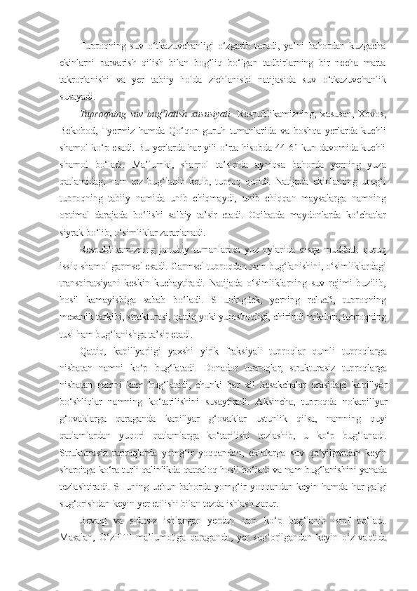 Tuproqning   suv   o‘tkazuvchanligi   o‘zgarib   turadi,   ya’ni   bahordan   kuzgacha
ekinlarni   parvarish   qilish   bilan   bog‘liq   bo‘lgan   tadbirlarning   bir   necha   marta
takrorlanishi   va   yer   tabiiy   holda   zichlanishi   natijasida   suv   o‘tkazuvchanlik
susayadi.
Tuproqning   suv   bug‘latish   xususiyati.   Respublikamizning,   xususan,   Xovos,
Bekobod,   Tyermiz   hamda   Qo‘qon   guruh   tumanlarida   va   boshqa   yerlarda   kuchli
shamol ko‘p esadi. Bu yerlarda har yili o‘rta hisobda 44-61 kun davomida kuchli
shamol   bo‘ladi.   Ma’lumki,   shamol   ta’sirida   ayniqsa   bahorda   yerning   yuza
qatlamidagi   nam   tez   bug‘lanib   ketib,   tuproq   quridi.   Natijada   ekinlarning   urug‘i
tuproqning   tabiiy   namida   unib   chiqmaydi,   unib   chiqqan   maysalarga   namning
optimal   darajada   bo‘lishi   salbiy   ta’sir   etadi.   Oqibatda   maydonlarda   ko‘chatlar
siyrak bo‘lib, o‘simliklar zararlanadi.
Respublikamizning   janubiy   tumanlarida   yoz   oylarida   qisqa   muddatli   quruq
issiq shamol garmsel esadi. Garmsel tuproqdan nam bug‘lanishini, o‘simliklardagi
transpiratsiyani   keskin   kuchaytiradi.   Natijada   o‘simliklarning   suv   rejimi   buzilib,
hosil   kamayishiga   sabab   bo‘ladi.   SHuningdek,   yerning   relьefi,   tuproqning
mexanik tarkibi, strukturasi, qattiq yoki yumshoqligi, chirindi mikdori, tuproqning
tusi ham bug‘lanishga ta’sir etadi.
Qattiq,   kapillyarligi   yaxshi   yirik   fraksiyali   tuproqlar   qumli   tuproqlarga
nisbatan   namni   ko‘p   bug‘latadi.   Donador   tuproqlar,   strukturasiz   tuproqlarga
nisbatan   namni   kam   bug‘latadi,   chunki   har   xil   kesakchalar   orasidagi   kapillyar
bo‘shliqlar   namning   ko‘tarilishini   susaytiradi.   Aksincha,   tuproqda   nokapillyar
g‘ovaklarga   qaraganda   kapillyar   g‘ovaklar   ustunlik   qilsa,   namning   quyi
qatlamlardan   yuqori   qatlamlarga   ko‘tarilishi   tezlashib,   u   ko‘p   bug‘lanadi.
Strukturasiz   tuproqlarda   yomg‘ir   yoqqandan,   ekinlarga   suv   qo‘yilgandan   keyin
sharoitga ko‘ra turli qalinlikda qatqaloq hosil bo‘ladi va nam bug‘lanishini yanada
tezlashtiradi.   SHuning   uchun   bahorda   yomg‘ir   yoqqandan   keyin   hamda   har   galgi
sug‘orishdan keyin yer etilishi bilan tezda ishlash zarur.
Bevaqt   va   sifatsiz   ishlangan   yerdan   nam   ko‘p   bug‘lanib   isrof   bo‘ladi.
Masalan,   O‘zPITI   ma’lumotiga   qaraganda,   yer   sug‘orilgandan   keyin   o‘z   vaqtida 