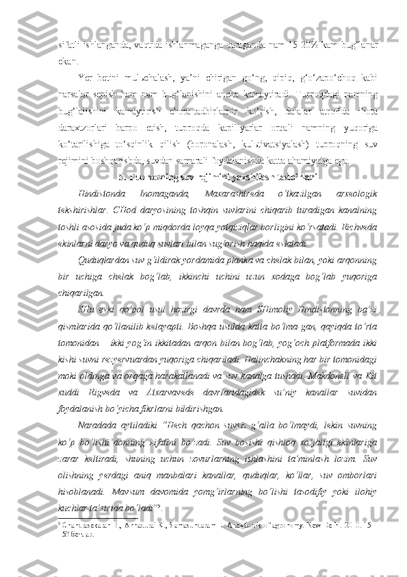 sifatli ishlanganda, vaqtida ishlanmaganga qaraganda nam 15-20% kam bug‘lanar
ekan.
Yer   betini   mulьchalash,   ya’ni   chirigan   go‘ng,   qipiq,   g‘o‘zapo‘choq   kabi
narsalar   sepish   ham   nam   bug‘lanishini   ancha   kamaytiradi.   Tuproqdagi   namning
bug‘laiishini   kamaytirish   chora-tadbirlarnin   ko‘rish,   dalalar   atrofida   ihota
daraxtzorlari   barpo   etish,   tuproqda   kapillyarlar   orqali   namning   yuqoriga
ko‘tarilishiga   to‘sqinlik   qilish   (boronalash,   kulьtivatsiyalash)   tuproqning   suv
rejimini boshqarishda, suvdan samarali foydalanishda katta ahamiyatga ega.
5.  Tuproqning suv rejimini yaxshilash tadbirlari
Hindistonda   Inomaganda,   Maxarashtreda   o‘tkazilgan   arxeologik
tekshirishlar.   CHod   daryosining   toshqin   suvlarini   chiqarib   turadigan   kanalning
toshli asosida juda ko‘p miqdorda loyqa yotqiziqlar borligini ko‘rsatadi. Richveda
ekinlarni daryo va quduq suvlari bilan sug‘orish haqida eslatadi. 
Quduqlardan suv g‘ildirak yordamida planka va chelak bilan, yoki arqonning
bir   uchiga   chelak   bog‘lab,   ikkinchi   uchini   uzun   xodaga   bog‘lab   yuqoriga
chiqarilgan. 
SHu   eski   qo‘pol   usul   hozirgi   davrda   ham   SHimoliy   Hindistonning   ba’zi
qismlarida qo‘llanilib kelayapti. Boshqa usulda katta bo‘lma-gan, qayiqda to‘rta
tomonidan – ikki yog‘in ikkitadan arqon bilan bog‘lab, yog‘och platformada ikki
kishi suvni rezyervuardan yuqoriga chiqariladi. Halinchakning har bir tomonidagi
moki oldinga va orqaga harakatlanadi va suv kanalga tushadi. Makdonell va Kit
xuddi   Rigveda   va   Atxarvavede   davrlaridagidek   su’niy   kanallar   suvidan
foydalanish bo‘yicha fikrlarni bildirishgan. 
Naradada   aytiladiki   “Hech   qachon   suvsiz   g‘alla   bo‘lmaydi,   lekin   suvning
ko‘p   bo‘lishi   donning   sifatini   bo‘zadi.   Suv   bosishi   qishloq   xo‘jaligi   ekinlariga
zarar   keltiradi,   shuning   uchun   zovurlarning   ishlashini   ta’minlash   lozim.   Suv
olishning   yerdagi   aniq   manbalari   kanallar,   quduqlar,   ko‘llar,   suv   omborlari
hisoblanadi.   Mavsum   davomida   yomg‘irlarning   bo‘lishi   tasodifiy   yoki   ilohiy
kuchlar ta’sirida bo‘ladi” 5
.
5
  Chandrasekaran B., Annadurai K., Samasundaram E. A textbook of agronomy. New Delhi. 2010. 151-
153 бетлар. 