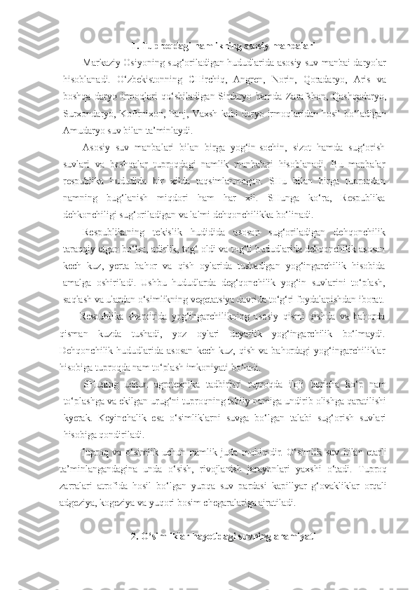 1. Tuproqdagi namlikning asosiy manbalari
Markaziy Osiyoning sug‘oriladigan hududlarida asosiy suv manbai daryolar
hisoblanadi.   O‘zbekistonning   CHirchiq,   Angren,   Norin,   Qoradaryo,   Aris   va
boshqa   daryo   irmoqlari   qo‘shiladigan-Sirdaryo   hamda   Zarafshon,   Qashqadaryo,
Surxondaryo,  Kofirnixon,  Panj,  Vaxsh   kabi   daryo   irmoqlaridan  hosil   bo‘ladigan
Amudaryo suv bilan ta’minlaydi.
Asosiy   suv   manbalari   bilan   birga   yog‘in-sochin,   sizot   hamda   sug‘orish
suvlari   va   boshqalar   tuproqdagi   namlik   manbalari   hisoblanadi.   Bu   manbalar
respublika   hududida   bir   xilda   taqsimlanmagan.   SHu   bilan   birga   tuproqdan
namning   bug‘lanish   miqdori   ham   har   xil.   SHunga   ko‘ra,   Respublika
dehkonchiligi sug‘oriladigan va lalmi dehqonchilikka bo‘linadi.
Respublikaning   tekislik   hudidida   asosan   sug‘oriladigan   dehqonchilik
taraqqiy etgan bo‘lsa, adirlik, tog‘ oldi va tog‘li hududlarida dehqonchilik asosan
kech   kuz,   yerta   bahor   va   qish   oylarida   tushadigan   yog‘ingarchilik   hisobida
amalga   oshiriladi.   Ushbu   hududlarda   deg‘qonchilik   yog‘in   suvlarini   to‘plash,
saqlash va ulardan o‘simlikning vegetatsiya davrida to‘g‘ri foydalanishdan iborat.
Respublika   sharoitida   yog‘ingarchilikning   asosiy   qismi   qishda   va   bahorda
qisman   kuzda   tushadi,   yoz   oylari   deyarlik   yog‘ingarchilik   bo‘lmaydi.
Dehqonchilik  hududlarida   asosan   kech  kuz,   qish   va   bahordagi   yog‘ingarchiliklar
hisobiga tuproqda nam to‘plash imkoniyati bo‘ladi.
SHuning   uchun   agrotexnika   tadbirlari   tuproqda   iloji   boricha   ko‘p   nam
to‘plashga va ekilgan urug‘ni tuproqning tabiiy namiga undirib olishga qaratilishi
kyerak.   Keyinchalik   esa   o‘simliklarni   suvga   bo‘lgan   talabi   sug‘orish   suvlari
hisobiga qondiriladi.
Tuproq   va   o‘simlik   uchun   namlik   juda   muhimdir.   O‘simlik   suv   bilan   etarli
ta’minlangandagina   unda   o‘sish,   rivojlanish   jarayonlari   yaxshi   o‘tadi.   Tuproq
zarralari   atrofida   hosil   bo‘lgan   yupqa   suv   pardasi   kapillyar   g‘ovakliklar   orqali
adgeziya, kogeziya va yuqori bosim chegaralariga ajratiladi.
2. O‘simliklar hayotidagi suvning ahamiyati 