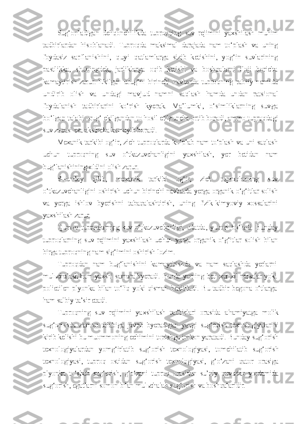 Sug‘oriladigan   dehqonchilikda   tuproqning   suv   rejimini   yaxshilash   muhim
tadbirlardan   hisoblanadi.   Tuproqda   maksimal   darajada   nam   to‘plash   va   uning
foydasiz   sarflanishini,   quyi   q atlamlarga   sizib   ketishini,   yog‘in   suvlarining
pastlikka,   shun ingdek,   jarliklarga   oqib   ketishi   va   boshqalarni   iloji   boricha
kamaytirish   zarur.   Ekilgan   urug‘ni   birinchi   navbatda   tuproqning   tabiiy   namida
undirib   olish   va   undagi   mavjud   namni   saqlash   hamda   undan   ratsional
foydalanish   tadbirlarini   ko‘rish   kyerak.   Ma’lumki,   o‘simliklarning   suvga
bo‘lgan talabi  urug‘ ekilgandan to hosil   etilguncha ortib boradi, ammo tuproqdagi
suv zapasi esa aksincha kamayib boradi.
Mexanik tarkibi og‘ir, zich tuproqlarda ko‘plab nam  to‘plash  va uni  saqlash
uchun   tuproqning   suv   o‘tkazuvchanligini   yaxshilash,   yer   betidan   nam
bug‘lanishining oldini olish zarur.
SHunday   qilib,   mexanik   tarkibi   og‘ir,   zich   tuproqlarning   suv
o‘tkazuvchanligini oshirish uchun birinchi navbatda yerga organik o‘g‘itlar solish
va   yerga   ishlov   byerishni   tabaqalashtirish,   uning   fizik-kimyoviy   xossalarini
yaxshilash zarur.
Qumoq   tuproqlarnipg   suv   o‘tkazuvchanligi,   odatda,   yuqori   bo‘ladi.   Bunday
tuproqlarning   suv   rejimini   yaxshilash   uchun   yerga   organik   o‘g‘itlar   solish   bilan
birga tuproqning nam sig‘imini oshirish lozim.
Tuproqdan   nam   bug‘lanishini   kamaytirishda   va   nam   saqlashda   yerlarni
mulьchalash ham yaxshi samara byeradi. Bunda yerning beti xar xil narsalar yoki
polietilen   plyonka   bilan   to‘liq   yoki   qisman   bekitiladi.   Bu   tadbir   begona   o‘tlarga
ham salbiy ta’sir etadi.
Tuproqning   suv   rejimini   yaxshilash   tadbirlari   orasida   ahamiyatga   molik
sug‘orishda   zamon   talabiga   javob   byeradigan   yangi   sug‘orish   texnologiyalarini
kirib kelishi bu muommoning echimini topishga imkon yaratadi. Bunday sug‘orish
texnologiyalardan   yomg‘irlatib   sug‘orish   texnologiyasi,   tomchilatib   sug‘orish
texnologiyasi,   tuproq   ostidan   sug‘orish   texnologiyasi,   g‘o‘zani   qator   orasiga
plyonka   to‘shab   sug‘orish,   g‘o‘zani   tuproq   orasidan   su’niy   quvurlar   yordamida
sug‘orish, egatlarni somon bilan mulьchalab sug‘orish va boshqalaridir. 