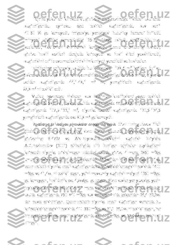 Tajriba  yakunlari   ko‘rsatdiki,  g‘o‘za  mutlaq  nazoratga nisbatan  usullarda
sug‘orilganda,   ayniqsa,   egat   tashlab   sug‘orilganda,   suv   sarfi
40-50   %   ga   kamayadi,   irrigatsiya   yeroziyasi   butunlay   bartaraf   bo‘ladi,
minyeral   o‘g‘itlar   samaradorligi   25-30   foizga   oshadi,   atrof-muhit   toza
saqlanadi,   ikkilamchi   sho‘rlanish   kamayadi,   tuproq   unumdorligi   oshadi,
g‘o‘za   hosili   sezilarli   darajada   ko‘payadi   va   hosil   sifati   yaxshilanadi,
sug‘orishni to‘liq avtomatlashtirish imkoniyati yaratiladi va boshqalar.
Tajribaning   an’anaviy   usulida   bu   ko‘rsatkich   178,6   m 3
  bo‘lgan   bo‘lsa,
diskret  usulida  90,8-112,0  m 3  
ni, tomchilatib  sug‘orilgaida  56.5  m 3
  ni, plyonka
ustidan   sug‘orilganda   44,1-48,1   m 3
  ni,   yomg‘irlatib   sug‘orilganda
97,8 m 3
 ni tashkil etdi.
Mutlaq   nazoratga   nisbatan   suv   iste’moli   koeffitsienti   egat   tashlab
sug‘orilganda   58,0   m 3
,   diskret   usulida   sug‘orilganda   66,0-87,8   m 3
,   tomchilatib
sug‘orilganda   107,9-122,1   m 3
,   plyonka   ustidai   sug‘orilganda   130,5-134,5
yomg‘irlatib sug‘orilganda esa 80,8 m 3
 ga kamaydi. 
Egatlarga  to‘shalgan  plyonkalar  orqali  sug‘orish.   O‘zPITI ning Jizzax  filiali
(Oqbuloq   tajriba   xo‘jaligi)   ning   sizot   suvlari   chuqurda   joylashgan   yerlarida
g‘o‘zaning   S-4727   va   AN-Boyovut-2   navlarini   sug‘orish   bo‘yicha
A.G.Bezborodov   (2001)   rahbarligida   olib   borilgan   tajribalar   quyidagilarni
ko‘rsatdi:   plyonka   to‘shalmagan   odatdagi   usulda   g‘o‘za   4   marta   2850   m 3
/ga
umumiy  me’yorda   sug‘orilganda   gektaridan   36,5ss.   dan   hosil   etishtirilgan   bo‘lsa,
qator oralatib plyonka orqali sug‘orilganda bu ko‘rsatkichlar tegishli ravishda 1600
m 3
/ga va  41,4ss.   ni   tashkil   etgan,  ya’ni   mavsumiy  sug‘orish  me’yori   1250 m 3
/ga.
ga kamaygan, hosildorlik esa 4,9ss/ga. ga ortgan. Sizot suvlar yer yuzasiga yaqin
joylashgan sharoitda esa g‘o‘zani 1 marta sug‘orish kifoya qilgan bo‘lib, odatdagi
usulda   sug‘orilganda   750–840   m 3
/ga   suv   sarflagan   holda   gektaridan   26,4–32,2ss.
dan   paxta   etishtirilgan.   Qator   oralatib   plyonka   orqali   sug‘orilgan   variantda   bu
ko‘rsatkichlar tegishli ravishda 410–550 m 3
/ga va 31,1–36,0ss. ni tashkil etgan, har
bir   egatdan   plyonka   orqali   sug‘orilganda   esa   410   m 3
/ga   va   53,4ss/ga.   dan   hosil
olingan. 