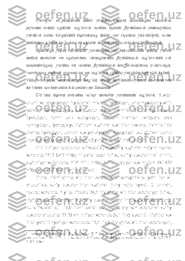 Fyermyer   xo‘jaliklarida   qator   oralari   chopiq   qilinadigan   ekinlarni
plyonka   orqali   egatlab   sug‘orish   suvdan   tejamli   foydalanish   imkoniyatini
yaratish   bilan   birgalikda   tuproqning   qulay   suv   rejimini   yaxshilaydi,   ustki
qatlamini g‘ovak bo‘lishini va ekinlar hosildorligini ortishini ta’minlaydi.
Egatlarga   yopiq   tarmoqlar   yordamida   suv   taqsimlashda   qattiq,   yarim
qattiq   quvurlar   va   egiluvchan   shlanglardan   foydalanish   sug‘orishda   ish
unumdorligini,   yerdan   va   suvdan   foydalanish   koeffitsientlarini   oshirishga,
suvchining   mehnat   gigienasini   va   sug‘orish   sifatini   yaxshilashga   olib   keladi.
Tabiiy   xo‘jalik   sharoitlarga   bog‘liq   holda   ko‘chmas,   yarim   ko‘chma   va
ko‘chma suv taqsimlash tizimlari qo‘llaniladi . 6
 
G‘o‘zani   tuproq   orasidan   su’niy   quvurlar   yordamida   sug‘orish .   Suvdan
unumli va tejab-tyergab foydalanish imkonini byeradigan, oziqa moddalar yuvilib
ketishini   kamaytiradigan,   suvni   zarur   paytda   o‘simlik   ildiz   tizimiga   etkazib
byeradigan,   namni   uzoq   saqlaydigan,   egatlarni   boshidan   oxirigacha   tekis
namlaydigan,   fyertigatsiya-o‘g‘itlarni   sug‘orish   suvi   bilan   bevosita   o‘simlik   ildiz
qismiga  byeradigan,  tuproqni  suv  yeroziyasidan  saqlaydigan   usul  g‘o‘zani  tuproq
orasidagi sun’iy quvurlar (krotovinlar) yordamida sug‘orish usulidir.
Olib   borilgan   tadqiqotlar   ko‘rsatadiki,   mavsumiy   sug‘orish   me’yori   nazorat
variantida   4602-5942  m3/ga  ni  tashkil   etgan  bo‘lsa,   sun’iy  quvurlar  hosil   qilinib,
sug‘orilgan   variantlarda   3124-4410   m3/ga   bo‘ldi.   Tejalgan   suv   miqdori   780-822
m 3
/ga yoki 15,7-20,7 foizni tashkil etdi.
G‘o‘za   o‘simligining   vilt   bilan   zararlanishni   kamaytirishda   yerni   har   xil
chuqurlikda   sun’y   quvurlar   bilan   sug‘orish   ijobiy   natija   byerdi.   CHunonchi,
nazorat   variantida   3   yilda   o‘rtacha   28,3   foiz   g‘o‘za   vilt   bilan   zararlangan   bo‘lsa,
o‘g‘itlar traktor bilan byerilib, sun’iy quvurlar hosil qilinib, sug‘orish variantlarda
bu   ko‘rsatkich   9,1-   17,5   foizni   tashkil   etdi.   Bunda   eng   kam   zararlanish   sun’iy
quvurlar chuqurligi 22-25 sm. bo‘lgan variantda (9,1 foiz) kuzatildi. O‘g‘itlar suv
bilan yeritilib byerilgan variantlarda 12,3- 19,5 foiz g‘o‘za vilt bilan zararlangani,
6
  Шамсиев А., Безбародов Г.А., Эсанбеков Ю. “Ғўза ва кузги буғдойни суғоришнинг сув тежовчи
технологияси” ЎзПИТИнинг  халқаро илмий-амалий конференция материаллари Тошкент, 2006 й.
315-317 бет. 