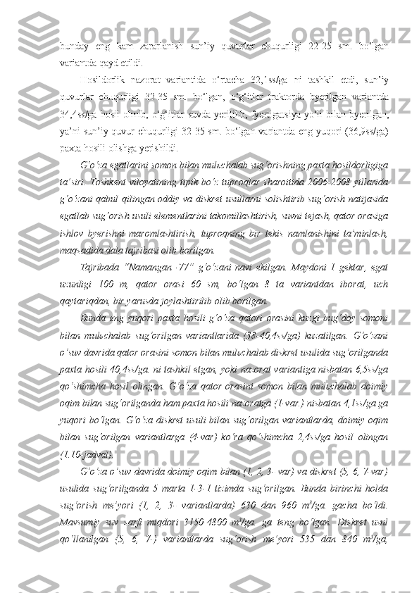 bunday   eng   kam   zararlanish   sun’iy   quvurlar   chuqurligi   22-25   sm.   bo‘lgan
variantda qayd etildi.
Hosildorlik   nazorat   variantida   o‘rtacha   32,1ss/ga   ni   tashkil   etdi,   sun’iy
quvurlar   chuqurligi   32-35   sm.   bo‘lgan,   o‘g‘itlar   traktorda   byerilgan   variantda
34,4ss/ga  hosil  olinib, o‘g‘itlar   suvda  yeritilib,  fyertigatsiya  yo‘li   bilan byerilgan,
ya’ni sun’iy quvur chuqurligi 32-35 sm. bo‘lgan variantda eng yuqori (36,9ss/ga)
paxta hosili olishga yerishildi.
G‘o‘za egatlarini somon bilan mulьchalab sug‘orishning paxta hosildorligiga
ta’siri.   Toshkent   viloyatining   tipik   bo‘z   tuproqlar   sharoitida   2006-2008   yillarida
g‘o‘zani qabul qilingan oddiy va diskret  usullarni  solishtirib sug‘orish natijasida
egatlab sug‘orish usuli elementlarini takomillashtirish, suvni tejash, qator orasiga
ishlov   byerishni   maromlashtirish,   tuproqning   bir   tekis   namlanishini   ta’minlash,
maqsadida dala tajribasi olib borilgan.
Tajribada   “Namangan   -77”   g‘o‘zani   navi   ekilgan.   Maydoni   1   gektar,   egat
uzunligi   100   m,   qator   orasi   60   sm,   bo‘lgan   8   ta   variantdan   iborat,   uch
qaytariqdan, bir yarusda joylashtirilib olib borilgan.
Bunda   eng   yuqori   paxta   hosili   g‘o‘za   qatori   orasini   kuzgi   bug‘doy   somoni
bilan   mulьchalab   sug‘orilgan   variantlarida   (38-40,4ss/ga)   kuzatilgan.   G‘o‘zani
o‘suv davrida qator orasini somon bilan mulьchalab diskret usulida sug‘orilganda
paxta hosili 40,4ss/ga. ni tashkil etgan, yoki nazorat variantiga nisbatan 6,5ss/ga
qo‘shimcha   hosil   olingan.   G‘o‘za   qator   orasini   somon   bilan   mulьchalab   doimiy
oqim bilan sug‘orilganda ham paxta hosili nazoratga (1-var.) nisbatan 4,1ss/ga ga
yuqori  bo‘lgan. G‘o‘za  diskret  usuli  bilan sug‘orilgan variantlarda,  doimiy oqim
bilan   sug‘orilgan   variantlarga   (4-var)   ko‘ra   qo‘shimcha   2,4ss/ga   hosil   olingan
(1.10-jadval).
G‘o‘za o‘suv davrida doimiy oqim bilan (1, 2, 3- var) va diskret (5, 6, 7-var)
usulida   sug‘orilganda   5   marta   1-3-1   tizimda   sug‘orilgan.   Bunda   birinchi   holda
sug‘orish   me’yori   (1,   2,   3-   variantlarda)   630   dan   960   m 3
/ga.   gacha   bo‘ldi.
Mavsumiy   suv   sarfi   miqdori   3150-4800   m 3
/ga.   ga   teng   bo‘lgan.   Diskret   usul
qo‘llanilgan   (5,   6,   7-)   variantlarda   sug‘orish   me’yori   535   dan   840   m 3
/ga, 
