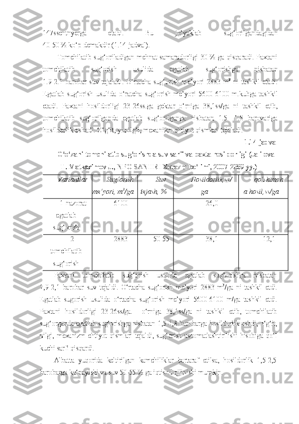 147ssentnyerga   etadi.   Bu   jo‘yaklab   sug‘orilgandagidan
40-50 % ko‘p demakdir (1.14-jadval).
Tomchilatib sug‘oriladigan mehnat samaradorligi 30 % ga qisqaradi. Paxtani
tomchilatib   sug‘orish   usulida   egatlab   sug‘orishga   nisbatan
1.9-2.1 barobar  suv tejaladi.  O‘rtacha sug‘orish me’yori  2883 m 3
  ni  tashkil  etadi.
Egatlab   sug‘orish   usulida   o‘ratcha   sug‘orish   me’yori   5600-6100   m.kubga   tashkil
etadi.   Paxtani   hosildorligi   23-26ss.ga   gektar   o‘rniga   38,1ss/ga   ni   tashkil   etib,
tomchilatib   sug‘orilganda   egatlab   sug‘orilganga   nisbatan   1.5   -1.8   barovariga
hosildorlik oshadi. O‘g‘it, yonilg‘i, mexanizm ehtiyot qismlari tejaladi.
1.14-jadval 
G‘o‘zani tomchilatib sug‘orishda suv sarfi va paxta hosildorligi (Jalilova
T. Matkarimov J., NPO SANIIRI Xorazm bo‘limi, 2007-2009 yy.)
Variantlar Su g‘ orish
me’yori, m 3
/ga Suv
tejash, % Hosildorlik,ss/
ga q o‘ shimch
a hosil,ss/ga
1-nazorat
egatlab
su g‘ orish 6100 - 26,0 -
2-
tomchilatib
su g‘ orish 2883 50-55 38,1 12,1
Paxtani   tomchilatib   sug‘orish   usulida   egatlab   sug‘orishga   nisbatan
1,9-2,1   barobar   suv   tejaldi.   O‘rtacha   sug‘orish   me’yori   2883   m 3
/ga   ni   tashkil   etdi.
Egatlab   sugorish   usulida   o‘rtacha   sug‘orish   me’yori   5600-6100   m/ga   tashkil   etdi.
Paxtani   hosildorligi   23-26ss/ga.     o‘rniga   38,1ss/ga   ni   tashkil   etib,   tomchilatib
sug‘organda egatlab sug‘orishga nisbatan 1,5-1,8 barobarga hosildorlik oshdi, o‘g‘it,
nilgi,   mexanizm   ehtiyot   qismlari   tejaldi,   sug‘orish   avtomatlashtirilishi   hisobiga   qo‘l
kuchi sarfi qisqardi.
Albatta   yuqorida   keltirilgan   kamchiliklar   bartaraf   etilsa,   hosildorlik   1,5-2,5
barobarga ko‘payishi va suv 50-55 % ga iqtisod qilinishi mumkin. 