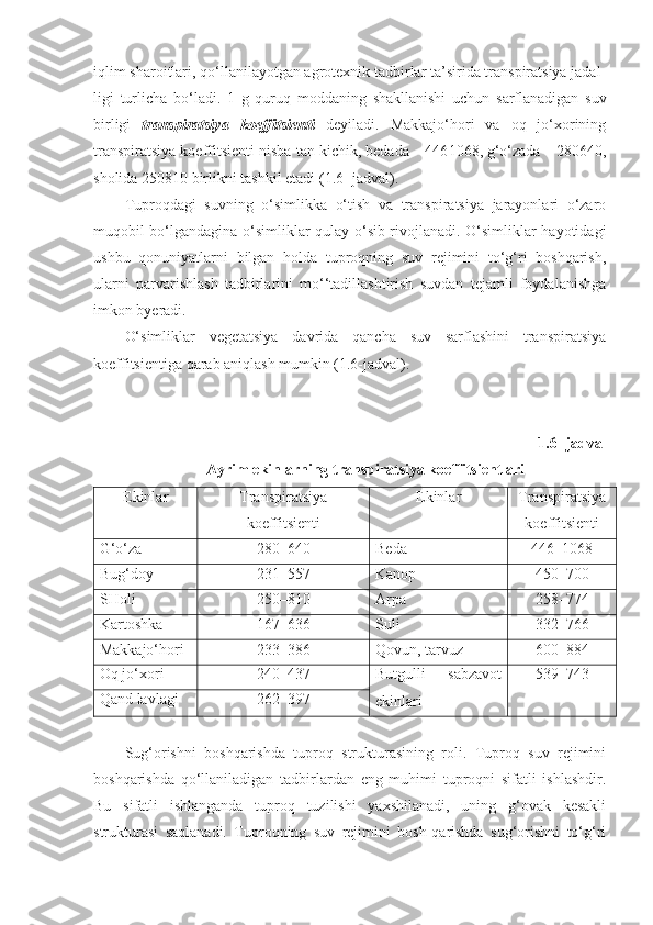 iqlim sharoitlari, qo‘llanilayotgan agrotexnik tadbirlar ta’sirida transpiratsiya jadal-
ligi   turlicha   bo‘ladi.   1   g   quruq   moddaning   shakllanishi   uchun   sarflanadigan   suv
birligi   transpiratsiya   koeffitsienti   deyiladi.   Makkajo‘hori   va   oq   jo‘xorining
transpiratsiya koeffitsienti nisba - tan kichik, bedada – 446 1068, g‘o‘zada – 280 640,
sholida 250 810 birlikni tashkil etadi ( 1.6 - jadval).  
Tuproqdagi   suvning   o‘simlikka   o‘tish   va   transpiratsiya   jarayonlari   o‘zaro
muqobil bo‘lgandagina o‘simliklar qulay o‘sib rivojlanadi. O‘simliklar hayotidagi
ushbu   qonuniyatlarni   bilgan   holda   tuproqning   suv   rejimini   to‘g‘ri   boshqarish,
ularni   parvarishlash   tadbirlarini   mo‘‘tadillashtirish   suvdan   tejamli   foydalanishga
imkon byeradi.
O‘simliklar   vegetatsiya   davrida   qancha   suv   sarflashini   transpiratsiya
koeffitsientiga qarab aniqlash mumkin (1.6-jadval).
1.6 - jadval
Ayrim ekinlarning transpiratsiya koeffitsientlari
Ekinlar Transpiratsiya
koeffitsienti Ekinlar Transpiratsiya
koeffitsienti
G‘o‘za 280–640 Beda 446–1068
Bug‘doy 231–557 Kanop 450–700
SHoli 250–810 Arpa 258–774
Kartoshka 167–636 Suli 332–766
Makkajo‘hori 233–386 Qovun, tarvuz 600–884
Oq jo‘xori 240–437 Bu t gulli   sabzavot
ekinlari 539–743
Qand lavlagi 262–397
Sug‘orishni   boshqarishda   tuproq   strukturasining   roli.   Tuproq   suv   rejimini
boshqarishda   qo‘llaniladigan   tadbirlardan   eng   muhimi   tuproqni   sifatli   ishlashdir.
Bu   sifatli   ishlanganda   tuproq   tuzilishi   yaxshilanadi,   uning   g‘ovak   kesakli
strukturasi   saqlanadi.   Tuproqning   suv   rejimini   bosh-qarishda   sug‘orishni   to‘g‘ri 