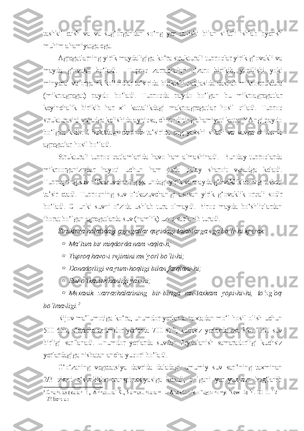 tashkil   etish   va   va   sug‘organdan   so‘ng   yer   etilishi   bilan   sifatli   ishlab   byerish
muhim ahamiyatga ega. 
Agregatlarning yirik-maydaligiga ko‘ra strukturali tuproqlar yirik g‘ovakli va
mayda   g‘ovakli   bo‘ladi.     Tuproq   zarrachalari   o‘zaro   birikib,   yopilishi   yoki
minyeral  va organik kolloidlar ta’sirida birikishi  natijasida dastlab mikrostruktura
(mikroagregat)   paydo   bo‘ladi.   Tuproqda   paydo   bo‘lgan   bu   mikroagregatlar
keyinchalik   birikib   har   xil   kattalikdagi   makroagregatlar   hosil   qiladi.   Tuproq
strukturasini vujudga kelishida ayniqsa, chirindining ahamiyati katta. YAngi paydo
bo‘lgan   kolloid   holatdagi   chirindi   ta’sirida   eng   yaxshi   sifatli   va   suvga   chidamli
agregatlar hosil bo‘ladi. 
Strukturali   tuproq   qatlamlarida   havo   ham   almashinadi.     Bunday   tuproqlarda
mikroorganizmlar   hayoti   uchun   ham   juda   qulay   sharoit   vujudga   keladi.
Tuproqning suv o‘tkazuvchanligiga undagi yirik va mayda g‘ovakliklarning nisbati
ta’sir   etadi.   Tuproqning   suv   o‘tkazuvchanlgi   asosan   yirik   g‘ovaklik   orqali   sodir
bo‘ladi.   CHunki   suvni   o‘zida   ushlab   tura   olmaydi.   Biroq   mayda   bo‘shliqlardan
iborat bo‘lgan agregatlarda suv (namlik) uzoq saqlanib turadi. 
Struktura holatidagi agregatlar quyidagi talablarga ega bo‘lishi kyerak:
Ma’lum bir miqdorda nam saqlash;

Tuproq havosi rejimini me’yorl bo‘lishi;

Donadorligi va yumshoqligi bilan farqlanishi;

Suv o‘tkazuvchanligi yaxshi;

Mexanik   zarrachalarining   bir-biriga   mustaxkam   yopishishi,   to‘zg‘oq
bo‘lmasligi. 2
 
Rijov ma’lumotiga ko‘ra, unumdor yerlarda paxtadan mo‘l hosil olish uchun
500-600,   o‘rtacha   unumdor   yerlarda   700-800,  kuchsiz   yerlarda  esa   800-1000   suv
birligi   sarflanadi.   Unumdor   yerlarda   suvdan   foydalanish   samaradorligi   kuchsiz
yerlardagiga nisbatan ancha yuqori bo‘ladi.
G‘o‘zaning   vegetatsiya   davrida   daladagi   umumiy   suv   sarfining   taxminan
2/3   qismi   o‘simliklar   transpiratsiyasiga   ketadi,   qolgani   yer   yuzidan   bug‘lanib
2
  Chandrasekaran B., Annadurai K., Samasundaram E. A textbook of agronomy. New Delhi. 2010. 171 -
173 бетлар 