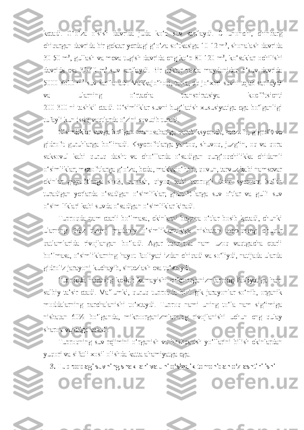 ketadi.   G‘o‘za   o‘sish   davrida   juda   ko‘p   suv   sarflaydi.   CHunonchi,   chinbarg
chiqargan davrida bir gektar yerdagi g‘o‘za so‘tkasiga 10-12 m 3
, shonalash davrida
30-50 m 3
, gullash va meva tugish davrida eng ko‘p 80-120 m 3
, ko‘saklar ochilishi
davrida   esa   30-40   m 3
  suv   sarflaydi.   Bir   gektar   paxta   maydonidan   o‘suv   davrida
5000-8000 m 3
  suv sarflanadi. Makkajo‘hori, tariq, oq jo‘xori suvni tejab sarflaydi
va   ularning   o‘rtacha   transpiratsiya   koeffitsienti
200-300 ni tashkil etadi. O‘simliklar suvni bug‘latish xususiyatiga ega bo‘lganligi
tufayli kun issiq vaqtlarda o‘zini sovutib turadi.
O‘simliklar suvga bo‘lgan munosabatiga qarab ksyerofit, mezofit, gigrofit va
gidrofit   guruhlarga   bo‘linadi.   Ksyerofitlarga   yantoq,   shuvoq,   juzg‘in,   oq   va   qora
saksovul   kabi   quruq   dasht   va   cho‘llarda   o‘sadigan   qurg‘oqchilikka   chidamli
o‘simliklar; mezofitlarga g‘o‘za, beda, makkajo‘hori, qovun, tarvuz kabi namsevar
ekinlar   gigrofitlarga   sholi,   qamish,   qiyoq   kabi   tuprog‘i   doim   syernam   bo‘lib
turadigan   yerlarda   o‘sadigan   o‘simliklar;   gidrofit-larga   suv   o‘tlar   va   gulli   suv
o‘sim-liklari kabi suvda o‘sadigan o‘simliklar kiradi.
Tuproqda   nam   etarli   bo‘lmasa,   ekinlarni   begona   o‘tlar   bosib   ketadi,   chunki
ularning   ildiz   tizimi   madaniy   o‘simliklarnikiga   nisbatan   tuproqning   chuqur
qatlamlarida   rivojlangan   bo‘ladi.   Agar   tuproqda   nam   uzoq   vaqtgacha   etarli
bo‘lmasa, o‘simliklarning hayot faoliyati izdan chiqadi va so‘liydi, natijada ularda
gidroliz jarayoni kuchayib, sintezlash esa to‘xtaydi.
Tuproqda   namning   keskin   kamayishi   mikroorganizmlarning   faoliyatiga   ham
salbiy   ta’sir   etadi.   Ma’lumki,   quruq   tuproqda   biologik   jarayonlar   so‘nib,   organik
moddalarning   parchalanishi   to‘xtaydi.   Tuproq   nami   uning   to‘la   nam   sig‘imiga
nisbatan   60%   bo‘lganda,   mikroorganizmlarning   rivojlanishi   uchun   eng   qulay
sharoit vujudga keladi.
Tuproqning  suv   rejimini   o‘rganish   va   boshqarish   yo‘llarini   bilish   ekinlardan
yuqori va sifatli xosil olishda katta ahamiyatga ega.
3. Tuproqdagi suvning shakllari va uni o‘simlik tomonidan o‘zlashtirilishi 