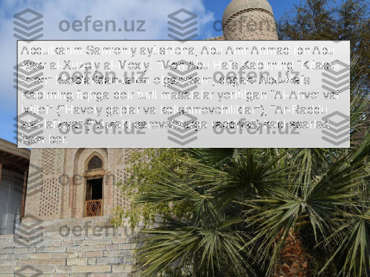 Abdulkarim Sam’oniy aytishicha, Abu Amr Ahmad ibn Abu 
Bakr al-Xuzoiy al-Moxiy: “Men Abu Hafs Kabirning “Kitabul 
imon” kitoblaridan ta’lim olganman”, degan. Abu Hafs 
Kabirning fiqhga doir turli masalalar yoritilgan “Al-Ahvo’ val 
ixtilof” (“Havoiy gaplar va kelishmovchiliklar”), “Ar-Raddu 
alal lafziya” (“Yuzaki qarovchilarga raddiya”) kabi asarlari 
ham bor.      