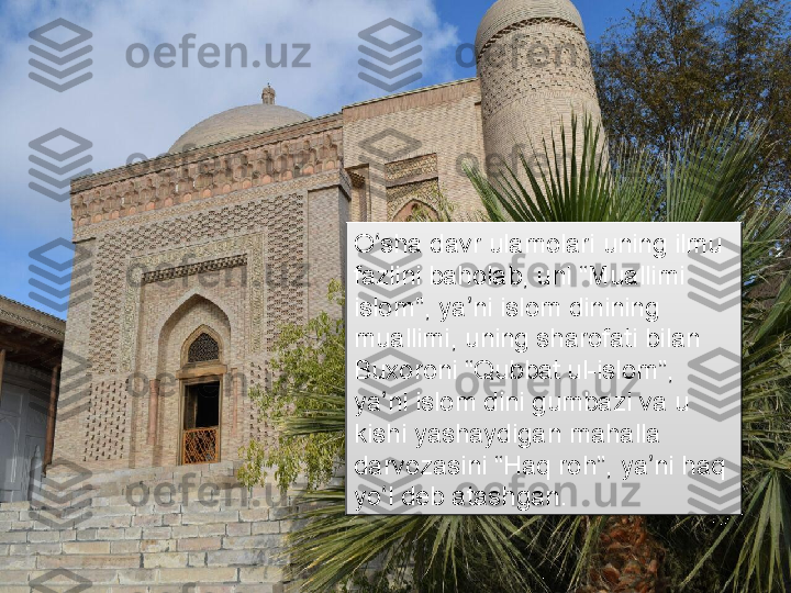 O sha davr ulamolari uning ilmu ʻ
fazlini baholab, uni “Muallimi 
islom”, ya ni islom dinining 	
ʼ
muallimi, uning sharofati bilan 
Buxoroni “Qubbat ul-islom”, 
ya ni islom dini gumbazi va u 	
ʼ
kishi yashaydigan mahalla 
darvozasini “Haq roh”, ya ni haq 	
ʼ
yo l deb atashgan.	
ʻ      