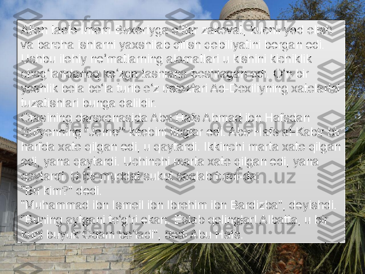 Alloh taolo Imom Buxoriyga o tkir zakovat, kuchli yod olish ʻ
va barcha ishlarni yaxshilab qilish qobiliyatini bergan edi. 
Ushbu ilohiy ne matlarning alomatlari u kishini kichiklik 	
ʼ
chog laridanoq ko zga tashlana boshlagan edi. O n bir 	
ʻ ʻ ʻ
yoshlik bola bo la turib o z ustozlari Ad-Doxiliyning xatolarini 	
ʻ ʻ
tuzatishlari bunga dalildir.
Otasining darsxonasida Abu Hafs Ahmad ibn Hafsdan 
Sufyonning “Jome ” kitobini tinglar edi. Abu Hafs al-Kabir bir 	
ʼ
harfda xato qilgan edi, u qaytardi. Ikkinchi marta xato qilgan 
edi, yana qaytardi. Uchinchi marta xato qilgan edi, yana 
qaytardi. U bir muddat sukut saqlab turdi-da:
“ Bu kim?” dedi.
“ Muhammad ibn Ismoil ibn Ibrohim ibn Bardizba”, deyishdi.
“ Buning aytgani to g ri ekan. Eslab qolinglar! Albatta, u bir 
ʻ ʻ
kuni buyuk Odam bo ladi”, dedi Abu Hafs.	
ʻ      