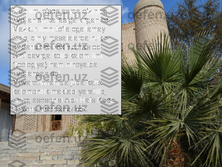 Fiqh ilmi o sha asrda o zining ʻ ʻ
rivojlanish pallasiga kirgan edi. 
Mazkur ilmni to la egallamay 	
ʻ
turib, diniy masalalarda hukm 
chiqarish mumkin emas edi. 
Shu davrga kelib kalom ilmi 
(teologiya) ham nihoyatda 
rivojlangan edi. 
Movarounnahrda juda katta 
kalomchilik maktabi yaratilib, 
uning asoschisi Abu Hafs Kabir 
Buxoriy hisoblanar edi.	
       