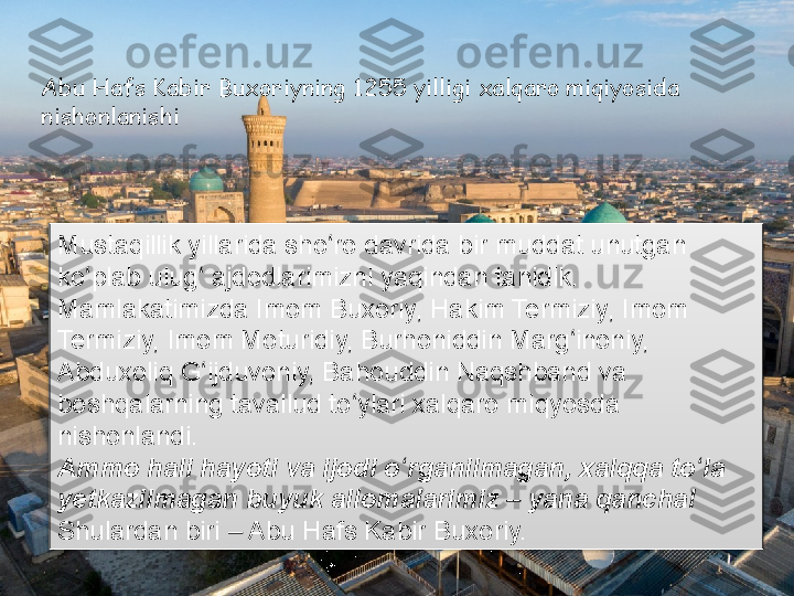 Abu Hafs Kabir Buxoriyning 1255 yilligi xalqaro miqiyosida 
nishonlanishi 
Mustaqillik yillarida sho ro davrida bir muddat unutgan ʻ
ko plab ulug  ajdodlarimizni yaqindan tanidik. 	
ʻ ʻ
Mamlakatimizda Imom Buxoriy, Hakim Termiziy, Imom 
Termiziy, Imom Moturidiy, Burhoniddin Marg inoniy, 	
ʻ
Abduxoliq G ijduvoniy, Bahouddin Naqshband va 	
ʻ
boshqalarning tavallud to ylari xalqaro miqyosda 	
ʻ
nishonlandi.
Ammo hali hayoti va ijodi o rganilmagan, xalqqa to la 	
ʻ ʻ
yetkazilmagan buyuk allomalarimiz   yana qancha!	
‒
Shulardan biri   Abu Hafs Kabir Buxoriy.	
‒      