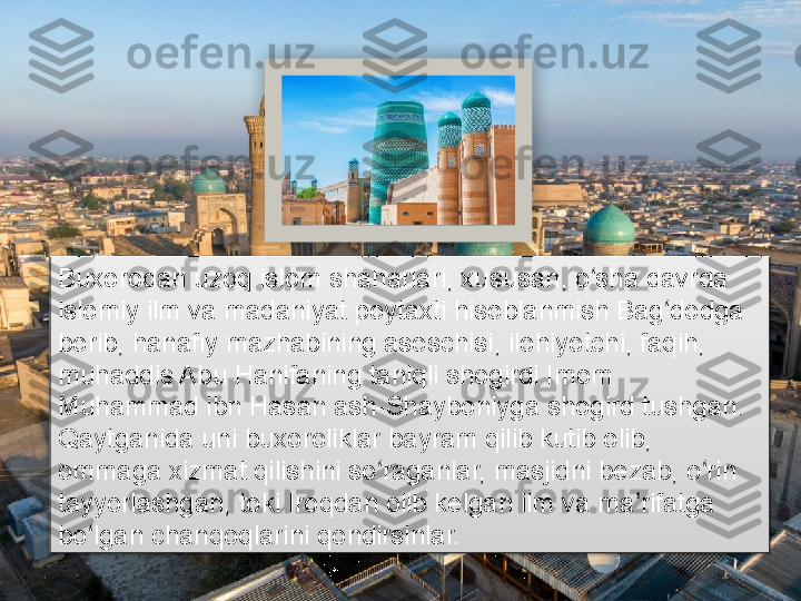 Buxorodan uzoq islom shaharlari, xususan, o sha davrda ʻ
islomiy ilm va madaniyat poytaxti hisoblanmish Bag dodga 	
ʻ
borib, hanafiy mazhabining asoschisi, ilohiyotchi, faqih, 
muhaddis Abu Hanifaning taniqli shogirdi Imom 
Muhammad ibn Hasan ash-Shayboniyga shogird tushgan. 
Qaytganida uni buxoroliklar bayram qilib kutib olib, 
ommaga xizmat qilishini so raganlar, masjidni bezab, o rin 	
ʻ ʻ
tayyorlashgan, toki Iroqdan olib kelgan ilm va ma rifatga 	
ʼ
bo lgan chanqoqlarini qondirsinlar.	
ʻ       